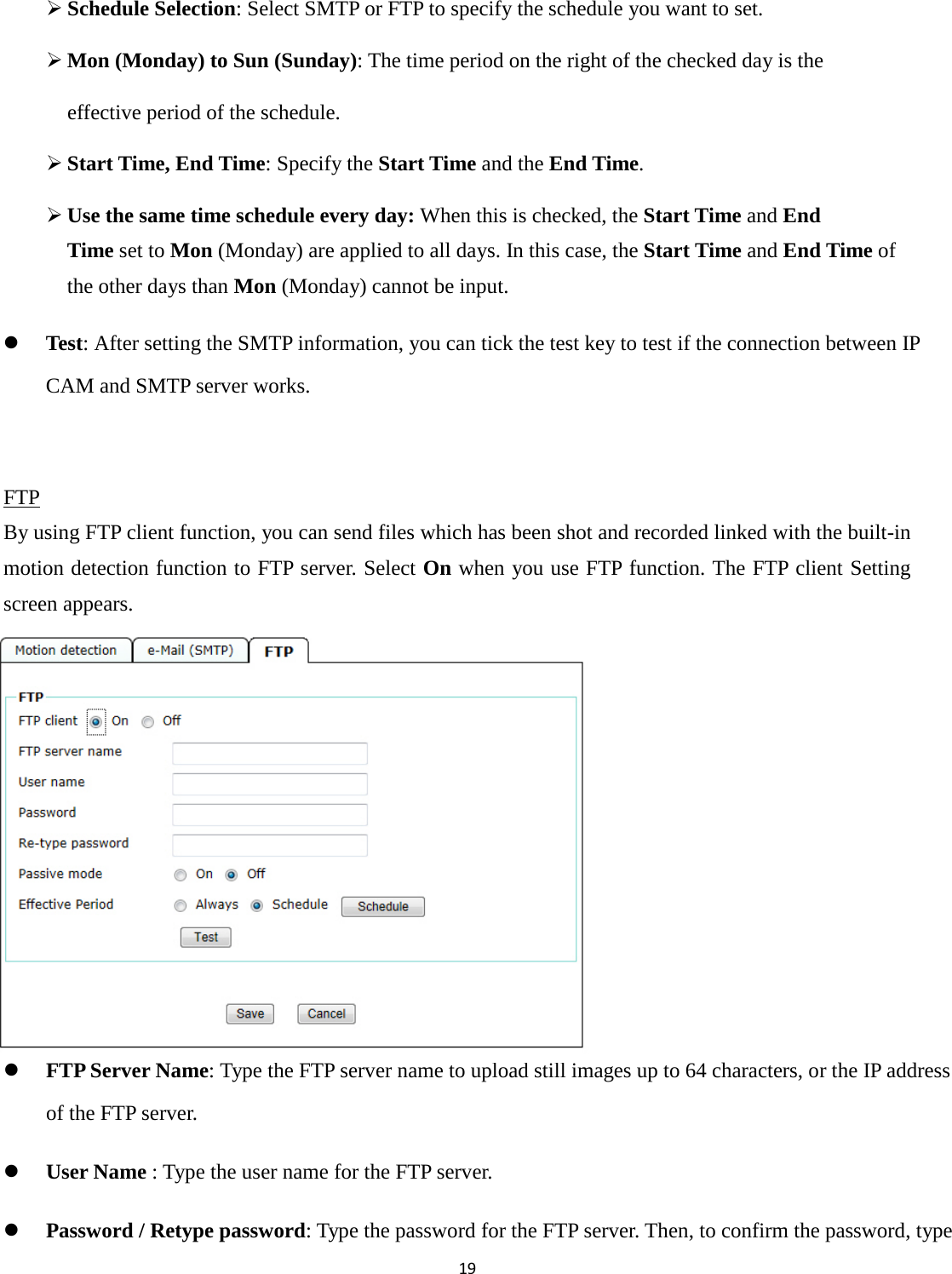 19    Schedule Selection: Select SMTP or FTP to specify the schedule you want to set.    Mon (Monday) to Sun (Sunday): The time period on the right of the checked day is the   effective period of the schedule.  Start Time, End Time: Specify the Start Time and the End Time.  Use the same time schedule every day: When this is checked, the Start Time and End           Time set to Mon (Monday) are applied to all days. In this case, the Start Time and End Time of the other days than Mon (Monday) cannot be input.  Test: After setting the SMTP information, you can tick the test key to test if the connection between IP CAM and SMTP server works.  FTP By using FTP client function, you can send files which has been shot and recorded linked with the built-in motion detection function to FTP server. Select On when you use FTP function. The FTP client Setting screen appears.         FTP Server Name: Type the FTP server name to upload still images up to 64 characters, or the IP address of the FTP server.  User Name : Type the user name for the FTP server.  Password / Retype password: Type the password for the FTP server. Then, to confirm the password, type 