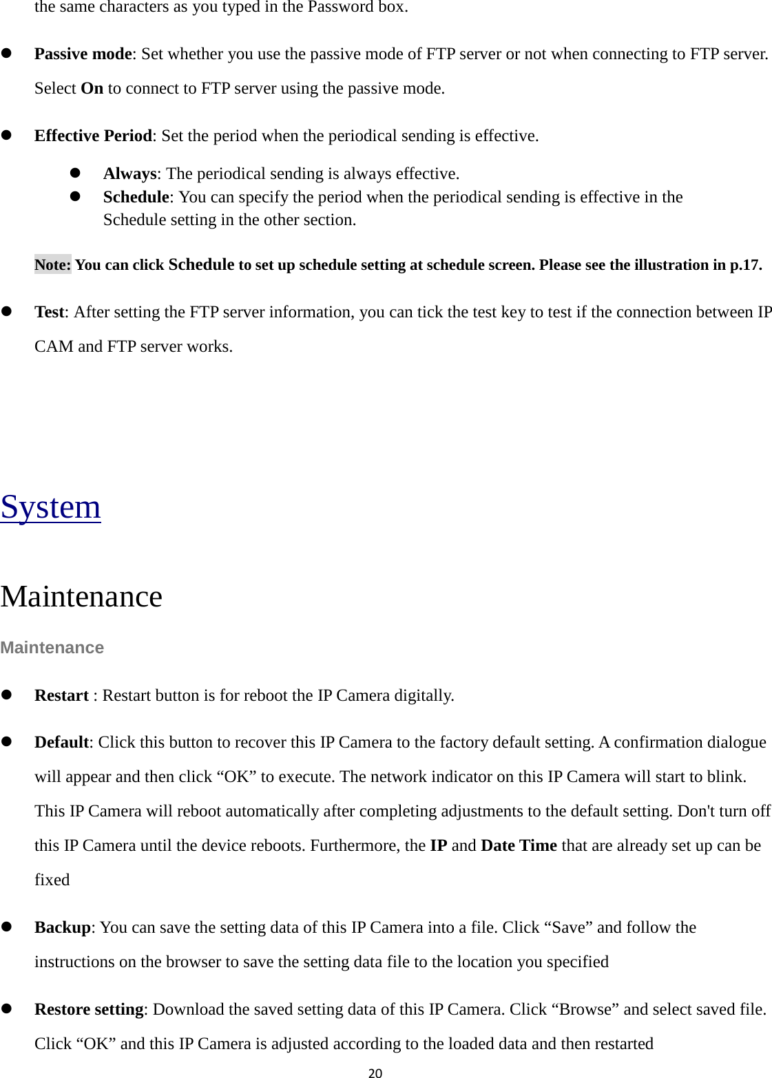 20  the same characters as you typed in the Password box.  Passive mode: Set whether you use the passive mode of FTP server or not when connecting to FTP server. Select On to connect to FTP server using the passive mode.  Effective Period: Set the period when the periodical sending is effective.  Always: The periodical sending is always effective.  Schedule: You can specify the period when the periodical sending is effective in the Schedule setting in the other section.   Note: You can click Schedule to set up schedule setting at schedule screen. Please see the illustration in p.17.    Test: After setting the FTP server information, you can tick the test key to test if the connection between IP CAM and FTP server works.   System Maintenance Maintenance  Restart : Restart button is for reboot the IP Camera digitally.    Default: Click this button to recover this IP Camera to the factory default setting. A confirmation dialogue will appear and then click “OK” to execute. The network indicator on this IP Camera will start to blink. This IP Camera will reboot automatically after completing adjustments to the default setting. Don&apos;t turn off this IP Camera until the device reboots. Furthermore, the IP and Date Time that are already set up can be fixed  Backup: You can save the setting data of this IP Camera into a file. Click “Save” and follow the instructions on the browser to save the setting data file to the location you specified  Restore setting: Download the saved setting data of this IP Camera. Click “Browse” and select saved file. Click “OK” and this IP Camera is adjusted according to the loaded data and then restarted 