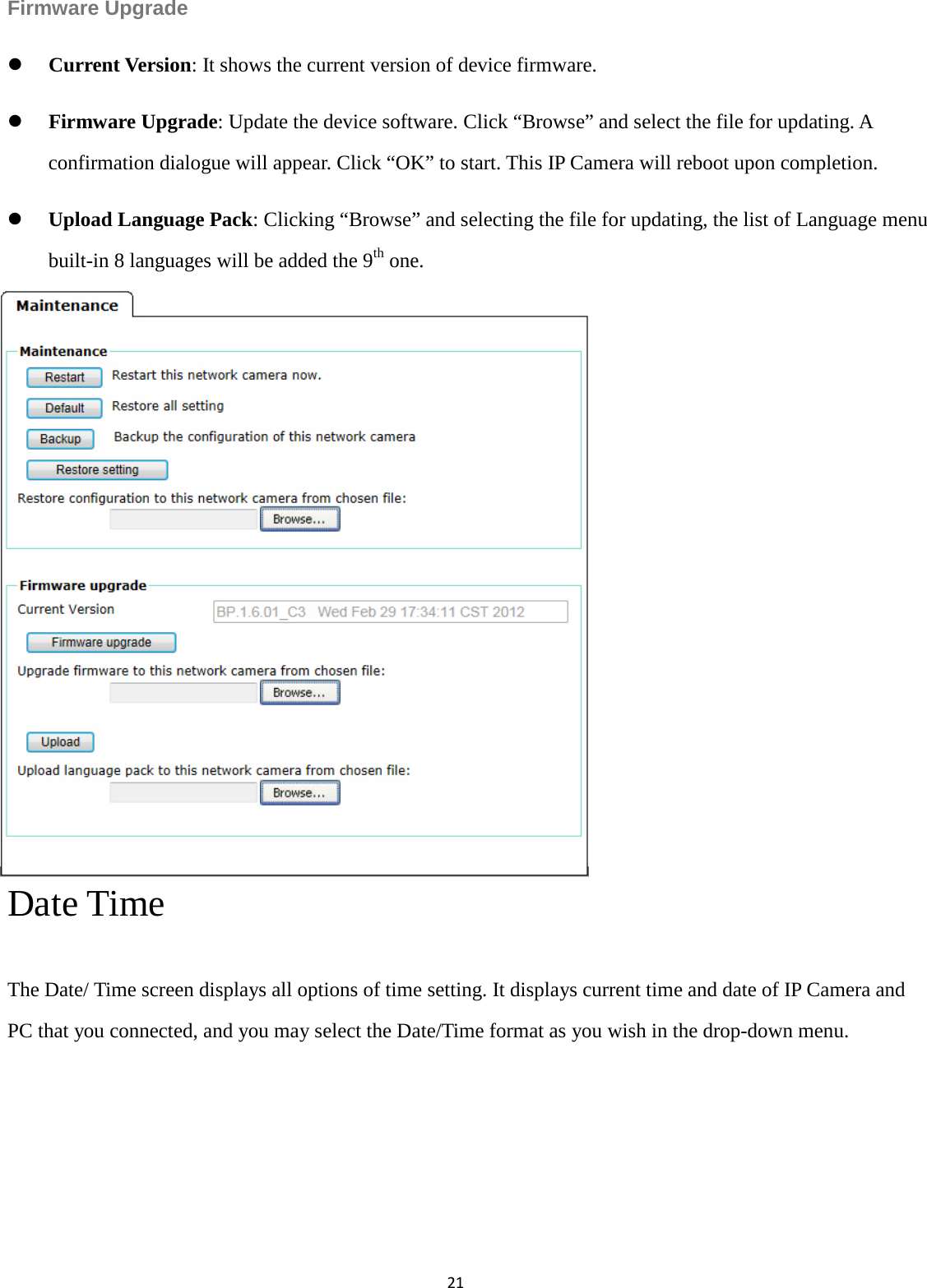 21  Firmware Upgrade  Current Version: It shows the current version of device firmware.    Firmware Upgrade: Update the device software. Click “Browse” and select the file for updating. A confirmation dialogue will appear. Click “OK” to start. This IP Camera will reboot upon completion.  Upload Language Pack: Clicking “Browse” and selecting the file for updating, the list of Language menu built-in 8 languages will be added the 9th one.               Date Time   The Date/ Time screen displays all options of time setting. It displays current time and date of IP Camera and PC that you connected, and you may select the Date/Time format as you wish in the drop-down menu.     