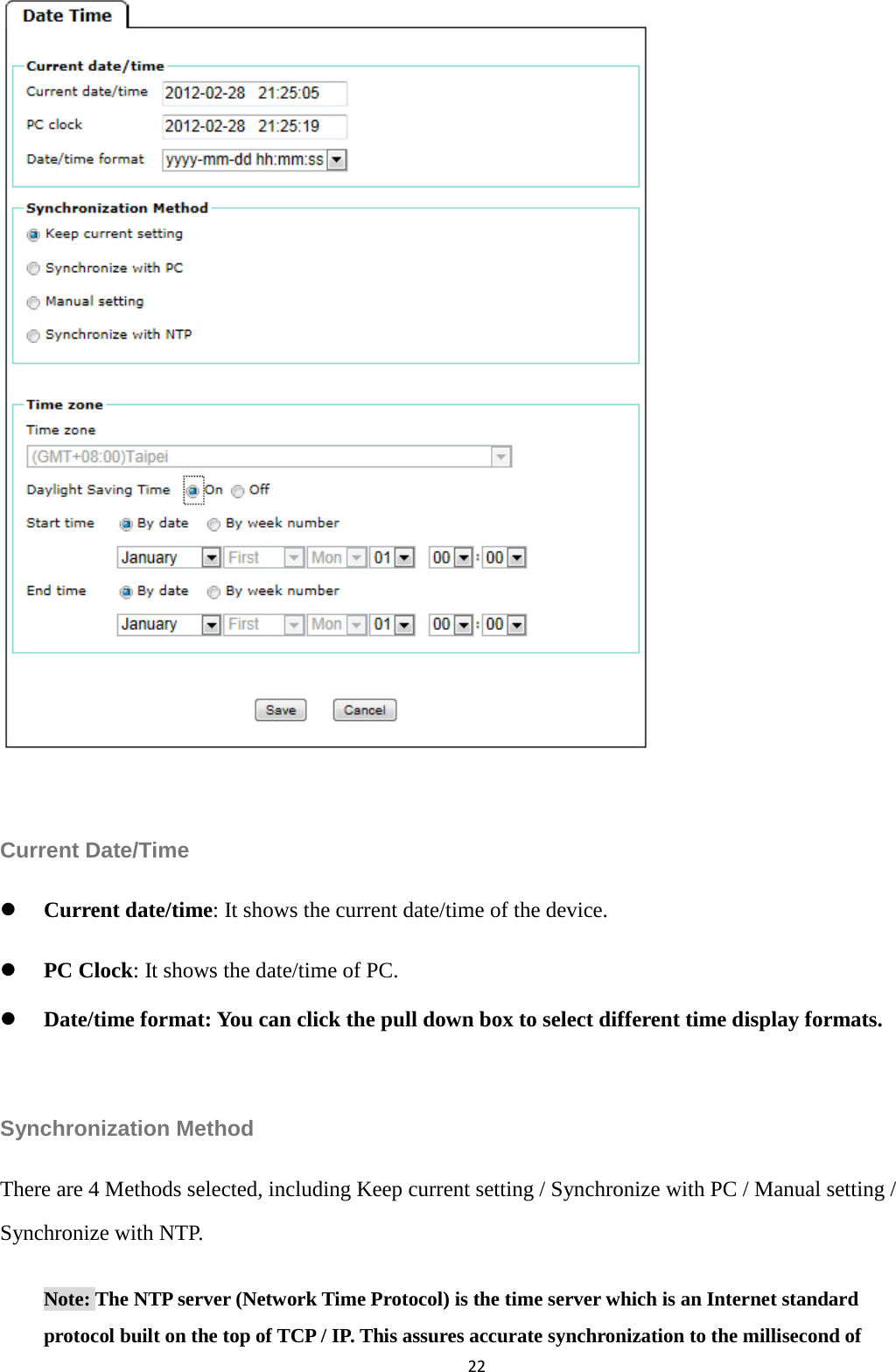 22                Current Date/Time  Current date/time: It shows the current date/time of the device.      PC Clock: It shows the date/time of PC.  Date/time format: You can click the pull down box to select different time display formats.  Synchronization Method There are 4 Methods selected, including Keep current setting / Synchronize with PC / Manual setting / Synchronize with NTP.   Note: The NTP server (Network Time Protocol) is the time server which is an Internet standard protocol built on the top of TCP / IP. This assures accurate synchronization to the millisecond of   