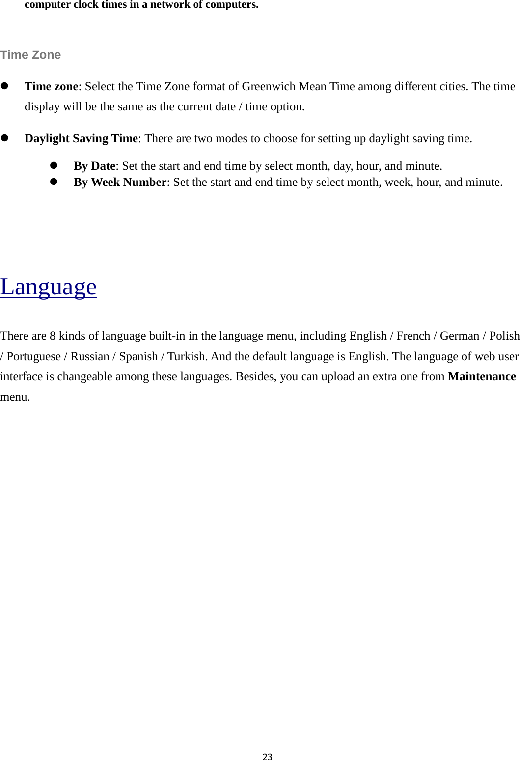23  computer clock times in a network of computers.  Time Zone    Time zone: Select the Time Zone format of Greenwich Mean Time among different cities. The time display will be the same as the current date / time option.  Daylight Saving Time: There are two modes to choose for setting up daylight saving time.  By Date: Set the start and end time by select month, day, hour, and minute.      By Week Number: Set the start and end time by select month, week, hour, and minute.   Language There are 8 kinds of language built-in in the language menu, including English / French / German / Polish / Portuguese / Russian / Spanish / Turkish. And the default language is English. The language of web user interface is changeable among these languages. Besides, you can upload an extra one from Maintenance menu.               