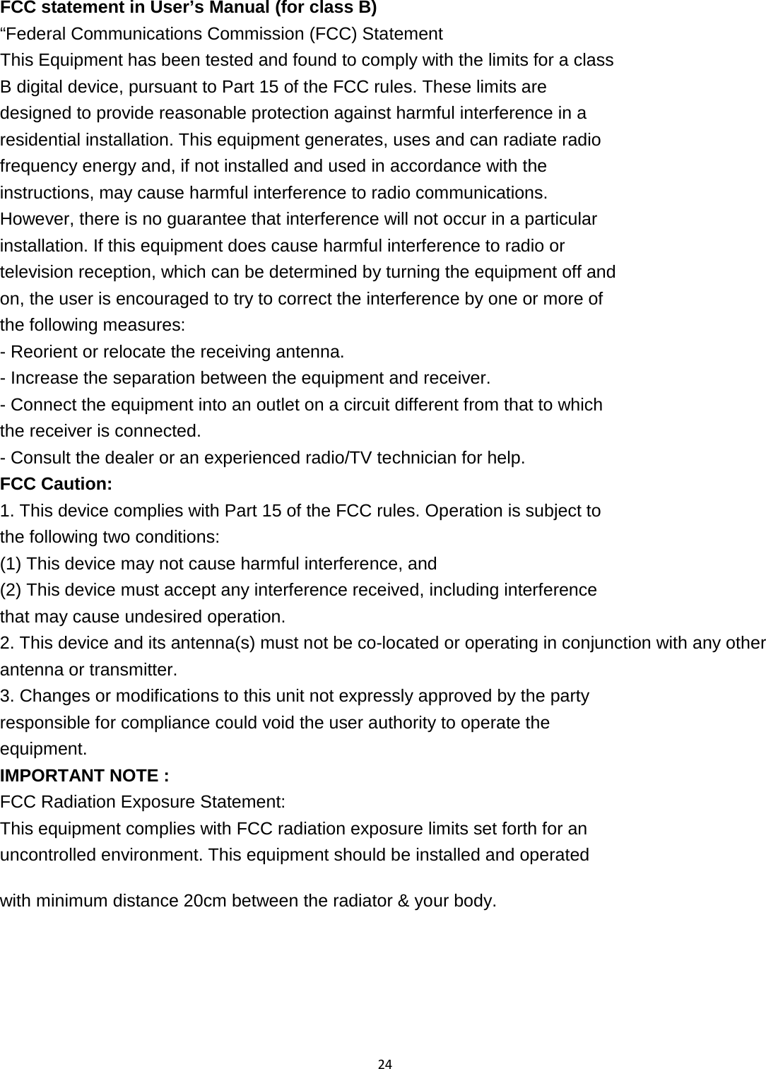 24   FCC statement in User’s Manual (for class B) “Federal Communications Commission (FCC) Statement This Equipment has been tested and found to comply with the limits for a class B digital device, pursuant to Part 15 of the FCC rules. These limits are designed to provide reasonable protection against harmful interference in a residential installation. This equipment generates, uses and can radiate radio frequency energy and, if not installed and used in accordance with the instructions, may cause harmful interference to radio communications. However, there is no guarantee that interference will not occur in a particular installation. If this equipment does cause harmful interference to radio or television reception, which can be determined by turning the equipment off and on, the user is encouraged to try to correct the interference by one or more of the following measures: - Reorient or relocate the receiving antenna. - Increase the separation between the equipment and receiver. - Connect the equipment into an outlet on a circuit different from that to which the receiver is connected. - Consult the dealer or an experienced radio/TV technician for help. FCC Caution: 1. This device complies with Part 15 of the FCC rules. Operation is subject to the following two conditions: (1) This device may not cause harmful interference, and (2) This device must accept any interference received, including interference that may cause undesired operation. 2. This device and its antenna(s) must not be co-located or operating in conjunction with any other antenna or transmitter. 3. Changes or modifications to this unit not expressly approved by the party responsible for compliance could void the user authority to operate the equipment. IMPORTANT NOTE : FCC Radiation Exposure Statement: This equipment complies with FCC radiation exposure limits set forth for an uncontrolled environment. This equipment should be installed and operated with minimum distance 20cm between the radiator &amp; your body.    