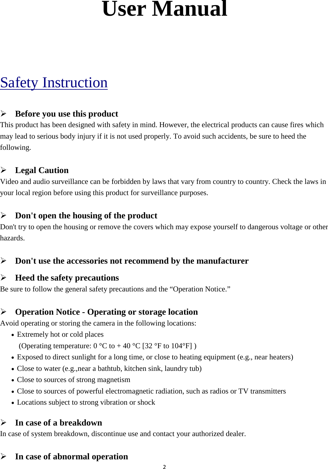 2  User Manual  Safety Instruction  Before you use this product This product has been designed with safety in mind. However, the electrical products can cause fires which may lead to serious body injury if it is not used properly. To avoid such accidents, be sure to heed the following.  Legal Caution Video and audio surveillance can be forbidden by laws that vary from country to country. Check the laws in your local region before using this product for surveillance purposes.    Don&apos;t open the housing of the product Don&apos;t try to open the housing or remove the covers which may expose yourself to dangerous voltage or other hazards.  Don&apos;t use the accessories not recommend by the manufacturer  Heed the safety precautions Be sure to follow the general safety precautions and the “Operation Notice.”  Operation Notice - Operating or storage location Avoid operating or storing the camera in the following locations: • Extremely hot or cold places   (Operating temperature: 0 °C to + 40 °C [32 °F to 104°F] ) • Exposed to direct sunlight for a long time, or close to heating equipment (e.g., near heaters) • Close to water (e.g.,near a bathtub, kitchen sink, laundry tub) • Close to sources of strong magnetism   • Close to sources of powerful electromagnetic radiation, such as radios or TV transmitters   • Locations subject to strong vibration or shock  In case of a breakdown In case of system breakdown, discontinue use and contact your authorized dealer.  In case of abnormal operation 