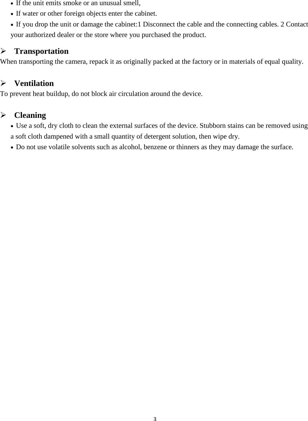 3  • If the unit emits smoke or an unusual smell,   • If water or other foreign objects enter the cabinet. • If you drop the unit or damage the cabinet:1 Disconnect the cable and the connecting cables. 2 Contact your authorized dealer or the store where you purchased the product.  Transportation When transporting the camera, repack it as originally packed at the factory or in materials of equal quality.  Ventilation To prevent heat buildup, do not block air circulation around the device.  Cleaning • Use a soft, dry cloth to clean the external surfaces of the device. Stubborn stains can be removed using a soft cloth dampened with a small quantity of detergent solution, then wipe dry. • Do not use volatile solvents such as alcohol, benzene or thinners as they may damage the surface.            