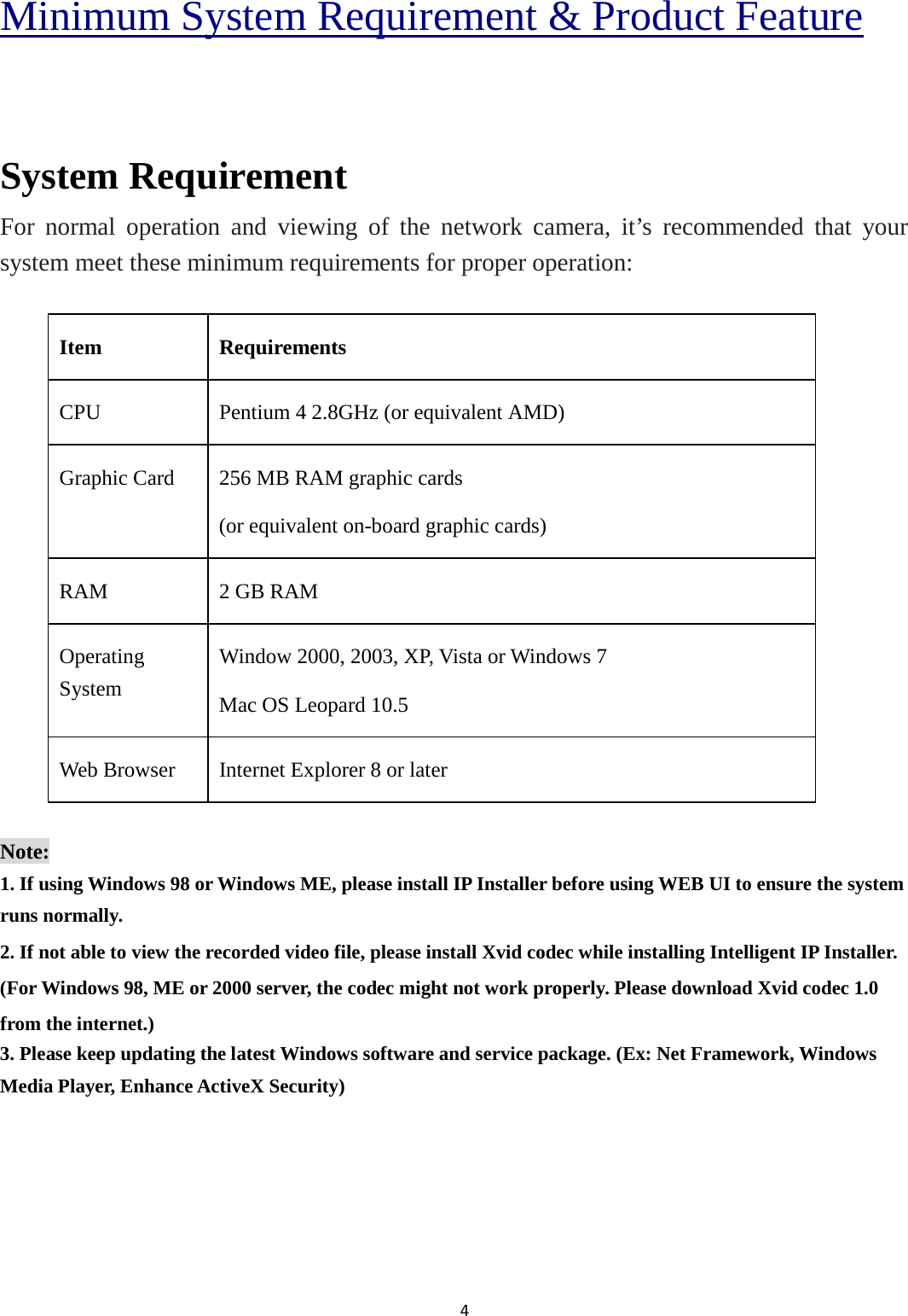 4  Minimum System Requirement &amp; Product Feature  System Requirement For normal operation and viewing of the network camera, it’s recommended that your system meet these minimum requirements for proper operation:  Item Requirements CPU    Pentium 4 2.8GHz (or equivalent AMD) Graphic Card    256 MB RAM graphic cards (or equivalent on-board graphic cards) RAM    2 GB RAM Operating System Window 2000, 2003, XP, Vista or Windows 7 Mac OS Leopard 10.5 Web Browser  Internet Explorer 8 or later  Note: 1. If using Windows 98 or Windows ME, please install IP Installer before using WEB UI to ensure the system runs normally. 2. If not able to view the recorded video file, please install Xvid codec while installing Intelligent IP Installer. (For Windows 98, ME or 2000 server, the codec might not work properly. Please download Xvid codec 1.0 from the internet.) 3. Please keep updating the latest Windows software and service package. (Ex: Net Framework, Windows Media Player, Enhance ActiveX Security)    