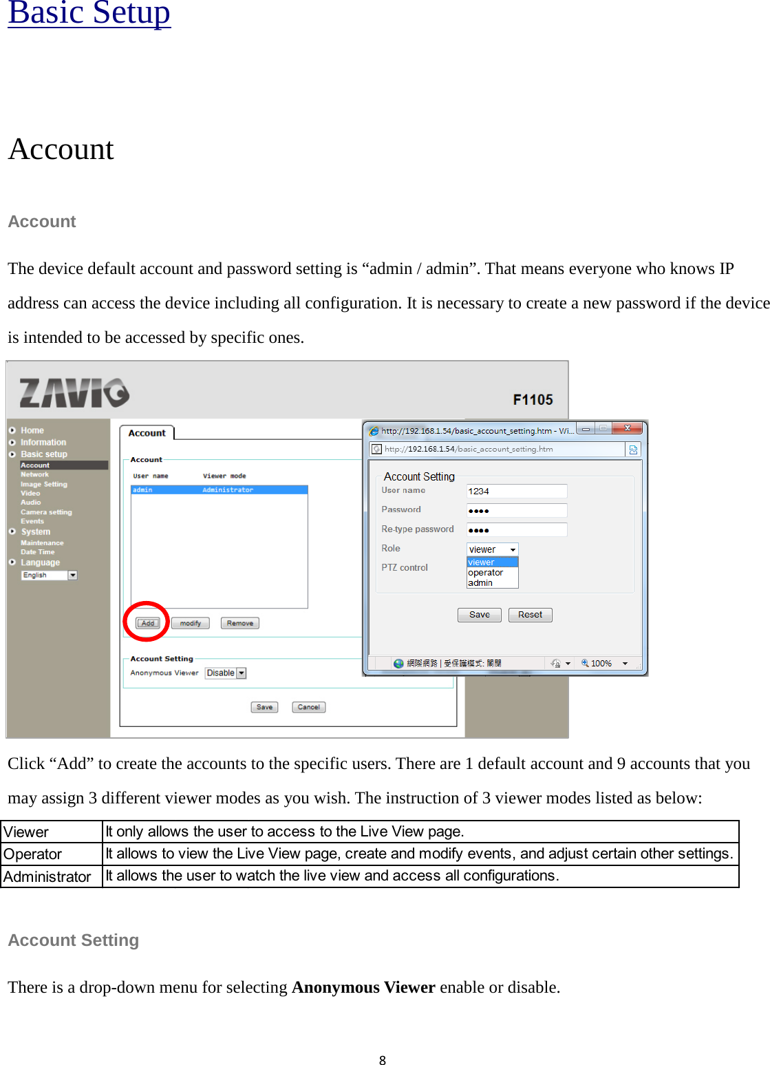 8  Basic Setup  Account Account   The device default account and password setting is “admin / admin”. That means everyone who knows IP address can access the device including all configuration. It is necessary to create a new password if the device is intended to be accessed by specific ones.         Click “Add” to create the accounts to the specific users. There are 1 default account and 9 accounts that you may assign 3 different viewer modes as you wish. The instruction of 3 viewer modes listed as below:   Account Setting There is a drop-down menu for selecting Anonymous Viewer enable or disable.   ViewerOperatorAdministratorIt only allows the user to access to the Live View page.It allows to view the Live View page, create and modify events, and adjust certain other settings.It allows the user to watch the live view and access all configurations.