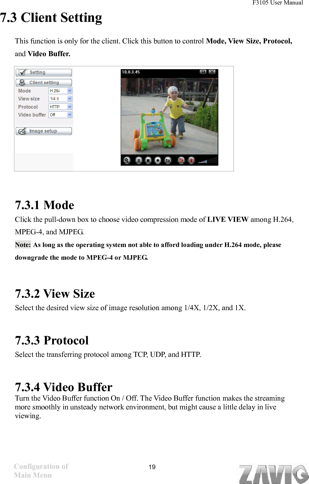 F3105 User Manual   7.3 Client Setting This function is only for the client. Click this button to control Mode, View Size, Protocol, and Video Buffer.          7.3.1 Mode Click the pull-down box to choose video compression mode of LIVE VIEW among H.264, MPEG-4, and MJPEG.   Note: As long as the operating system not able to afford loading under H.264 mode, please downgrade the mode to MPEG-4 or MJPEG.       7.3.2 View Size Select the desired view size of image resolution among 1/4X, 1/2X, and 1X.  7.3.3 Protocol Select the transferring protocol among TCP, UDP, and HTTP.      7.3.4 Video Buffer   Turn the Video Buffer function On / Off. The Video Buffer function makes the streaming more smoothly in unsteady network environment, but might cause a little delay in live viewing.Configuration of Main Menu  19