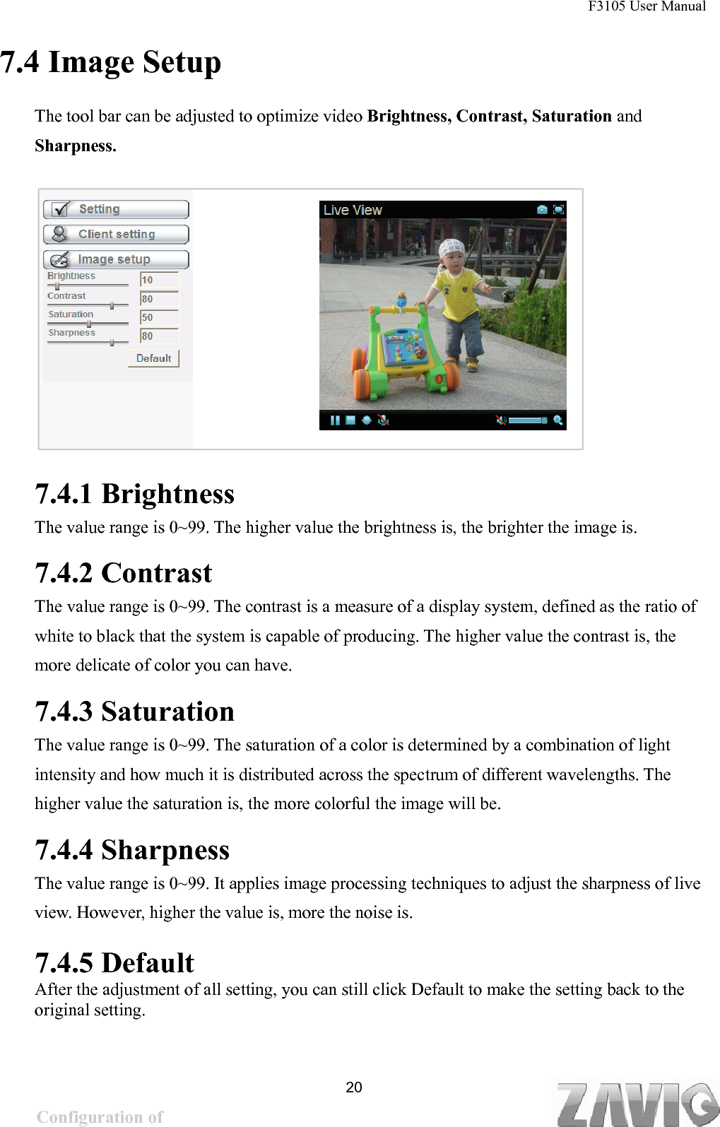 F3105 User Manual   7.4 Image Setup The tool bar can be adjusted to optimize video Brightness, Contrast, Saturation and Sharpness.        7.4.1 Brightness The value range is 0~99. The higher value the brightness is, the brighter the image is.   7.4.2 Contrast The value range is 0~99. The contrast is a measure of a display system, defined as the ratio of white to black that the system is capable of producing. The higher value the contrast is, the more delicate of color you can have.   7.4.3 Saturation The value range is 0~99. The saturation of a color is determined by a combination of light intensity and how much it is distributed across the spectrum of different wavelengths. The higher value the saturation is, the more colorful the image will be.  7.4.4 Sharpness The value range is 0~99. It applies image processing techniques to adjust the sharpness of live view. However, higher the value is, more the noise is.   7.4.5 Default  After the adjustment of all setting, you can still click Default to make the setting back to the original setting.  20Configuration of Main Menu 