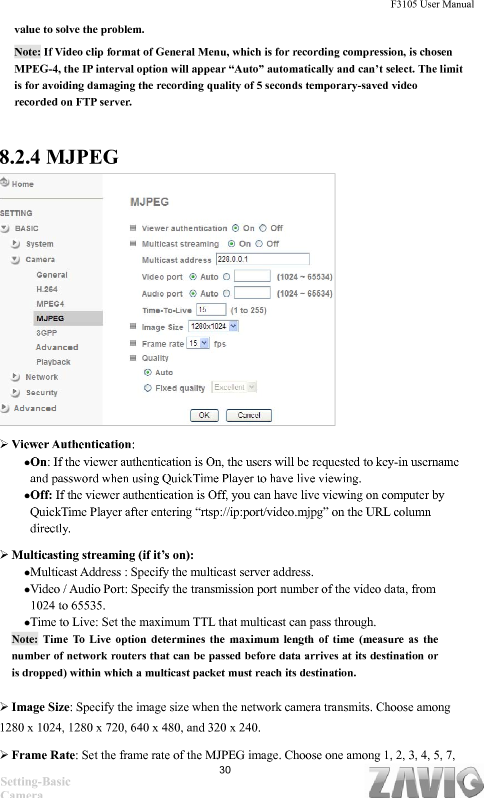 F3105 User Manual   value to solve the problem. Note: If Video clip format of General Menu, which is for recording compression, is chosen MPEG-4, the IP interval option will appear “Auto” automatically and can’t select. The limit is for avoiding damaging the recording quality of 5 seconds temporary-saved video recorded on FTP server.      8.2.4 MJPEG                Viewer Authentication:  On: If the viewer authentication is On, the users will be requested to key-in username and password when using QuickTime Player to have live viewing. Off: If the viewer authentication is Off, you can have live viewing on computer by QuickTime Player after entering “rtsp://ip:port/video.mjpg” on the URL column directly.   Multicasting streaming (if it’s on):   Multicast Address : Specify the multicast server address.   Video / Audio Port: Specify the transmission port number of the video data, from 1024 to 65535. Time to Live: Set the maximum TTL that multicast can pass through.   Note: Time To Live option determines the maximum length of time (measure as the number of network routers that can be passed before data arrives at its destination or is dropped) within which a multicast packet must reach its destination.    Image Size: Specify the image size when the network camera transmits. Choose among 1280 x 1024, 1280 x 720, 640 x 480, and 320 x 240.  Frame Rate: Set the frame rate of the MJPEG image. Choose one among 1, 2, 3, 4, 5, 7,  30Setting-Basic Camera 