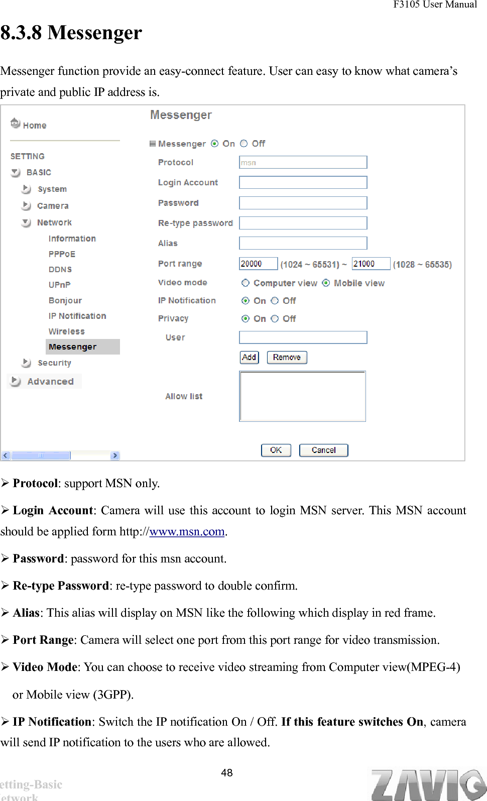 F3105 User Manual   8.3.8 Messenger Messenger function provide an easy-connect feature. User can easy to know what camera’s private and public IP address is.                   Protocol: support MSN only.  Login Account: Camera will use this account to login MSN server. This MSN account should be applied form http://www.msn.com.   Password: password for this msn account.  Re-type Password: re-type password to double confirm.  Alias: This alias will display on MSN like the following which display in red frame.  Port Range: Camera will select one port from this port range for video transmission.  Video Mode: You can choose to receive video streaming from Computer view(MPEG-4) or Mobile view (3GPP).  IP Notification: Switch the IP notification On / Off. If this feature switches On, camera will send IP notification to the users who are allowed.    48Setting-Basic Network 