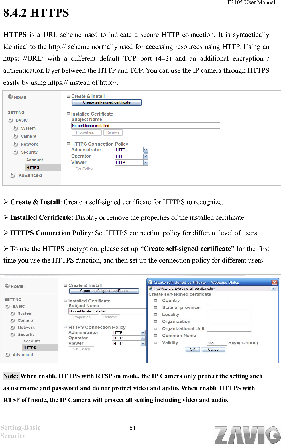 F3105 User Manual   8.4.2 HTTPS HTTPS is a URL scheme used to indicate a secure HTTP connection. It is syntactically identical to the http:// scheme normally used for accessing resources using HTTP. Using an https: //URL/ with a different default TCP port (443) and an additional encryption / authentication layer between the HTTP and TCP. You can use the IP camera through HTTPS easily by using https:// instead of http://.        Create &amp; Install: Create a self-signed certificate for HTTPS to recognize.  Installed Certificate: Display or remove the properties of the installed certificate.  HTTPS Connection Policy: Set HTTPS connection policy for different level of users.  To use the HTTPS encryption, please set up “Create self-signed certificate” for the first time you use the HTTPS function, and then set up the connection policy for different users.          Note: When enable HTTPS with RTSP on mode, the IP Camera only protect the setting such as username and password and do not protect video and audio. When enable HTTPS with RTSP off mode, the IP Camera will protect all setting including video and audio.    Setting-Basic Security  51