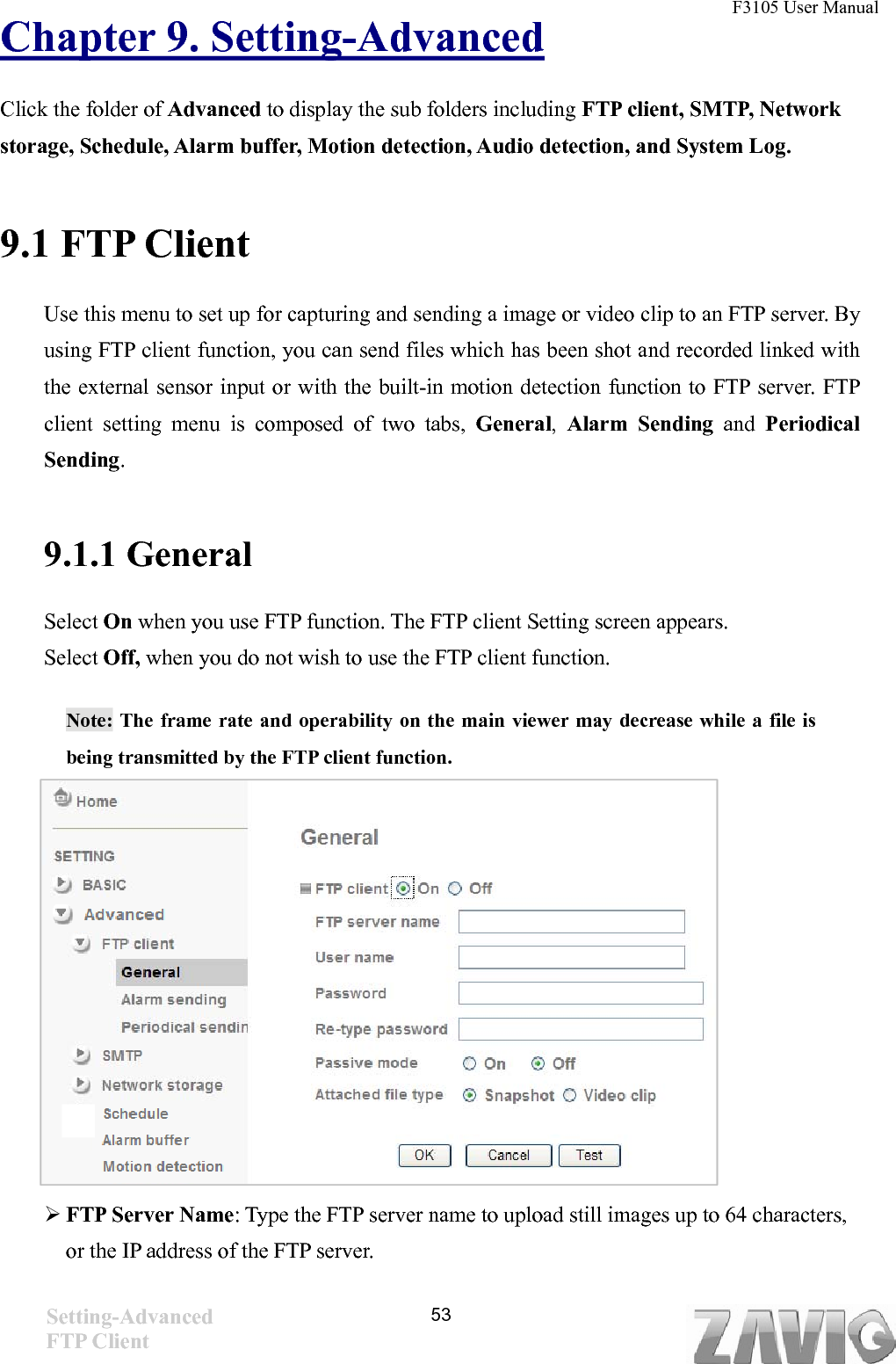 F3105 User Manual   Chapter 9. Setting-Advanced Click the folder of Advanced to display the sub folders including FTP client, SMTP, Network storage, Schedule, Alarm buffer, Motion detection, Audio detection, and System Log.   9.1 FTP Client Use this menu to set up for capturing and sending a image or video clip to an FTP server. By using FTP client function, you can send files which has been shot and recorded linked with the external sensor input or with the built-in motion detection function to FTP server. FTP client setting menu is composed of two tabs, General,  Alarm Sending and  Periodical Sending.  9.1.1 General Select On when you use FTP function. The FTP client Setting screen appears.   Select Off, when you do not wish to use the FTP client function.  Note: The frame rate and operability on the main viewer may decrease while a file is being transmitted by the FTP client function.           FTP Server Name: Type the FTP server name to upload still images up to 64 characters, or the IP address of the FTP server. Setting-Advanced FTP Client  53