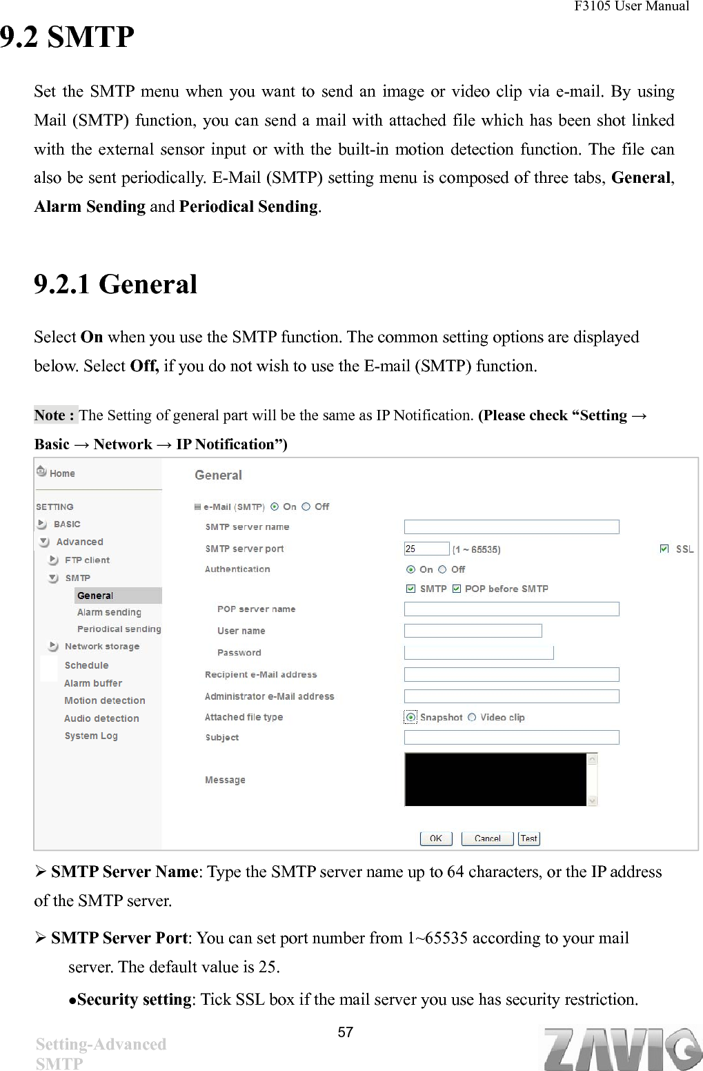 F3105 User Manual   9.2 SMTP Set the SMTP menu when you want to send an image or video clip via e-mail. By using Mail (SMTP) function, you can send a mail with attached file which has been shot linked with the external sensor input or with the built-in motion detection function. The file can also be sent periodically. E-Mail (SMTP) setting menu is composed of three tabs, General, Alarm Sending and Periodical Sending.   9.2.1 General   Select On when you use the SMTP function. The common setting options are displayed below. Select Off, if you do not wish to use the E-mail (SMTP) function. Note : The Setting of general part will be the same as IP Notification. (Please check “Setting → Basic → Network → IP Notification”)            SMTP Server Name: Type the SMTP server name up to 64 characters, or the IP address of the SMTP server.  SMTP Server Port: You can set port number from 1~65535 according to your mail server. The default value is 25. Security setting: Tick SSL box if the mail server you use has security restriction.  57Setting-Advanced SMTP 