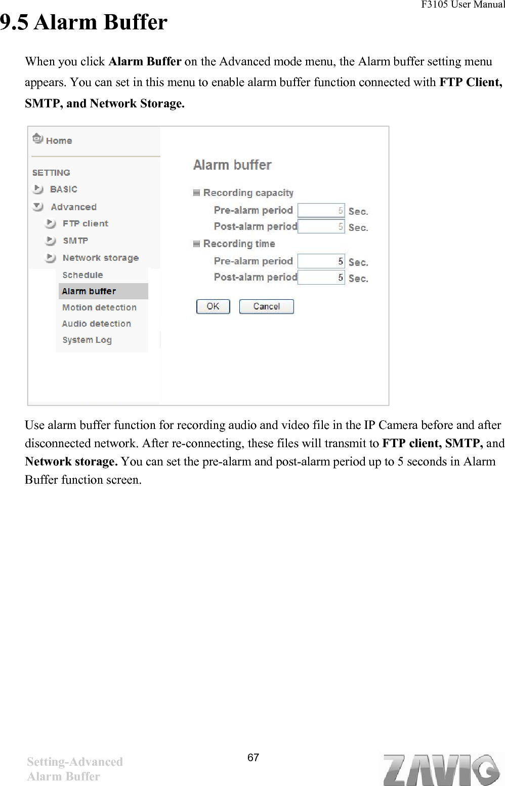 F3105 User Manual                                                                           9.5 Alarm Buffer    When you click Alarm Buffer on the Advanced mode menu, the Alarm buffer setting menu appears. You can set in this menu to enable alarm buffer function connected with FTP Client, SMTP, and Network Storage.                       Use alarm buffer function for recording audio and video file in the IP Camera before and after disconnected network. After re-connecting, these files will transmit to FTP client, SMTP, and Network storage. You can set the pre-alarm and post-alarm period up to 5 seconds in Alarm Buffer function screen.                  Setting-Advanced Alarm Buffer   67
