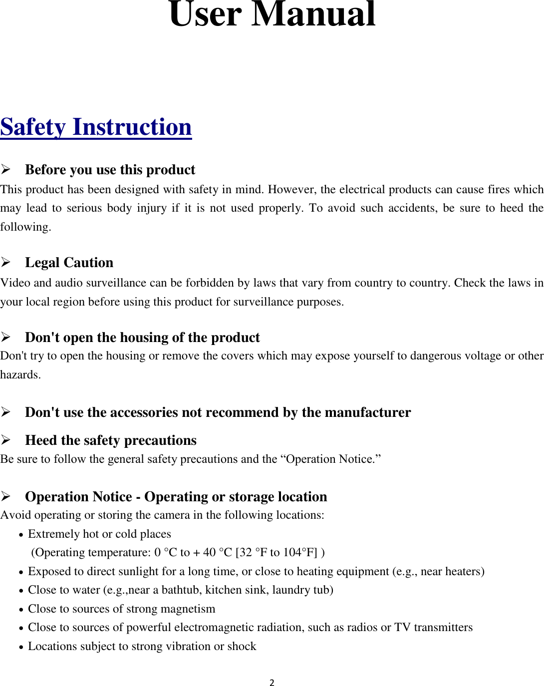 2   User Manual  Safety Instruction  Before you use this product This product has been designed with safety in mind. However, the electrical products can cause fires which may lead  to  serious body  injury if  it  is  not  used properly.  To  avoid such  accidents, be  sure to  heed the following.  Legal Caution Video and audio surveillance can be forbidden by laws that vary from country to country. Check the laws in your local region before using this product for surveillance purposes.    Don&apos;t open the housing of the product Don&apos;t try to open the housing or remove the covers which may expose yourself to dangerous voltage or other hazards.  Don&apos;t use the accessories not recommend by the manufacturer  Heed the safety precautions Be sure to follow the general safety precautions and the “Operation Notice.”  Operation Notice - Operating or storage location Avoid operating or storing the camera in the following locations:  Extremely hot or cold places   (Operating temperature: 0 °C to + 40 °C [32 °F to 104°F] )  Exposed to direct sunlight for a long time, or close to heating equipment (e.g., near heaters)  Close to water (e.g.,near a bathtub, kitchen sink, laundry tub)  Close to sources of strong magnetism    Close to sources of powerful electromagnetic radiation, such as radios or TV transmitters    Locations subject to strong vibration or shock 