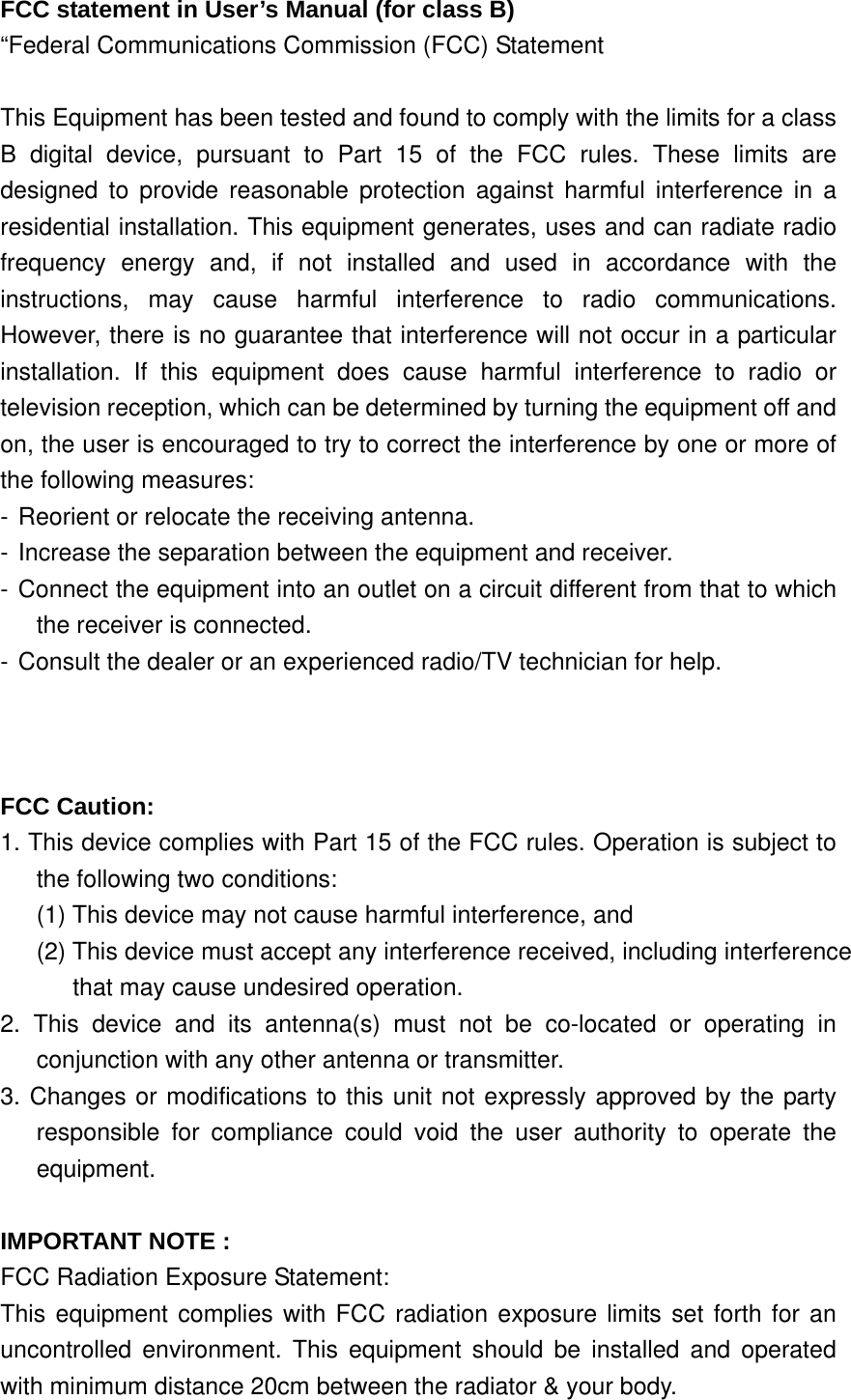 FCC statement in User’s Manual (for class B) “Federal Communications Commission (FCC) Statement  This Equipment has been tested and found to comply with the limits for a class B digital device, pursuant to Part 15 of the FCC rules. These limits are designed to provide reasonable protection against harmful interference in a residential installation. This equipment generates, uses and can radiate radio frequency energy and, if not installed and used in accordance with the instructions, may cause harmful interference to radio communications. However, there is no guarantee that interference will not occur in a particular installation. If this equipment does cause harmful interference to radio or television reception, which can be determined by turning the equipment off and on, the user is encouraged to try to correct the interference by one or more of the following measures: - Reorient or relocate the receiving antenna. - Increase the separation between the equipment and receiver. - Connect the equipment into an outlet on a circuit different from that to which the receiver is connected. - Consult the dealer or an experienced radio/TV technician for help.    FCC Caution:     1. This device complies with Part 15 of the FCC rules. Operation is subject to the following two conditions:   (1) This device may not cause harmful interference, and   (2) This device must accept any interference received, including interference that may cause undesired operation.     2. This device and its antenna(s) must not be co-located or operating in conjunction with any other antenna or transmitter.     3. Changes or modifications to this unit not expressly approved by the party  responsible for compliance could void the user authority to operate the equipment.  IMPORTANT NOTE : FCC Radiation Exposure Statement: This equipment complies with FCC radiation exposure limits set forth for an uncontrolled environment. This equipment should be installed and operated with minimum distance 20cm between the radiator &amp; your body.   