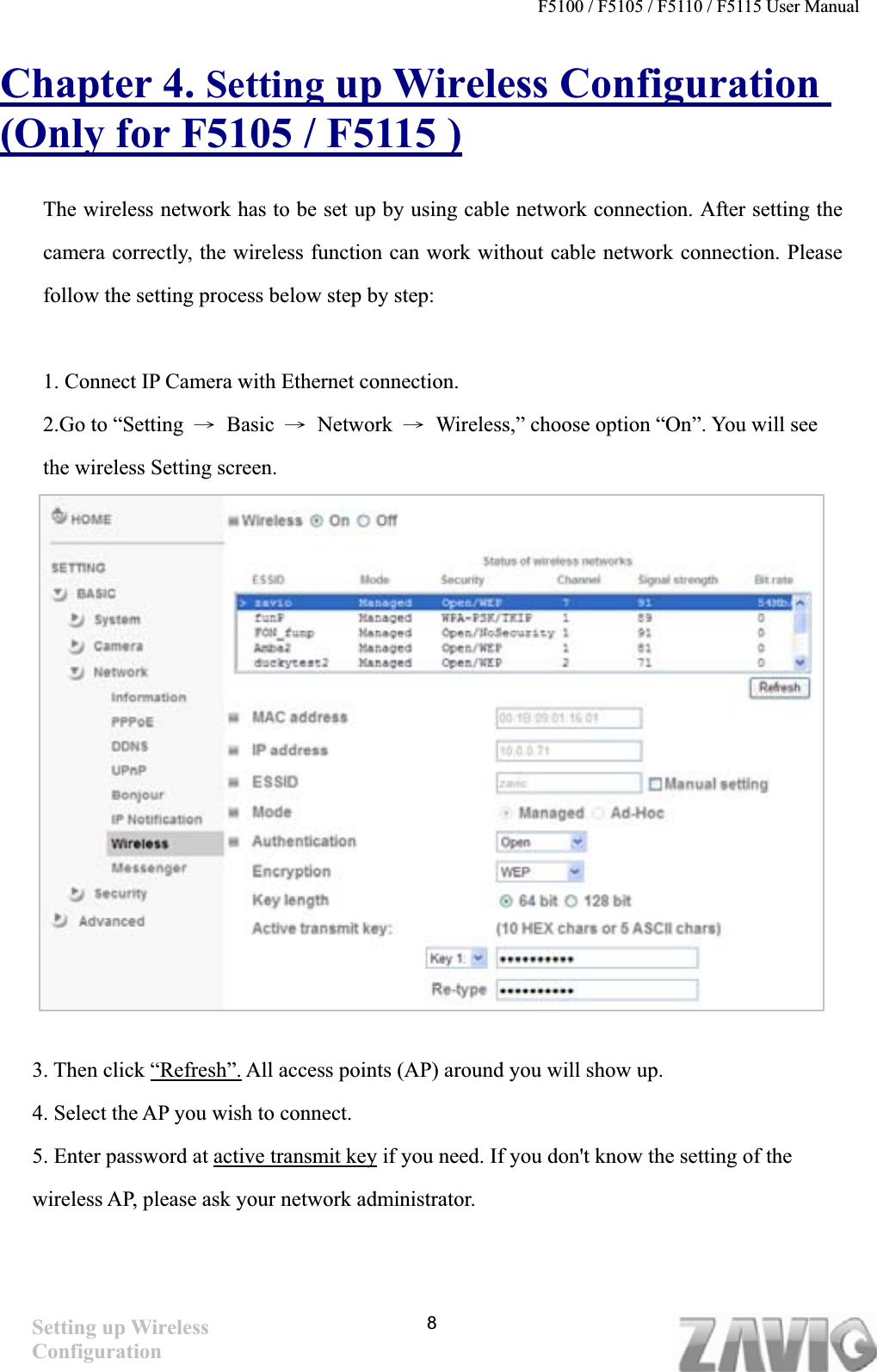 F5100 / F5105 / F5110 / F5115 User Manual   Chapter 4. Setting up Wireless Configuration (Only for F5105 / F5115 )The wireless network has to be set up by using cable network connection. After setting the camera correctly, the wireless function can work without cable network connection. Please follow the setting process below step by step: 1. Connect IP Camera with Ethernet connection. 2.Go to “Setting  Ш Basic Ш Network Ш  Wireless,” choose option “On”. You will see the wireless Setting screen. 3. Then click “Refresh”. All access points (AP) around you will show up. 4. Select the AP you wish to connect. 5. Enter password at active transmit key if you need. If you don&apos;t know the setting of the wireless AP, please ask your network administrator. Setting up Wireless Configuration8