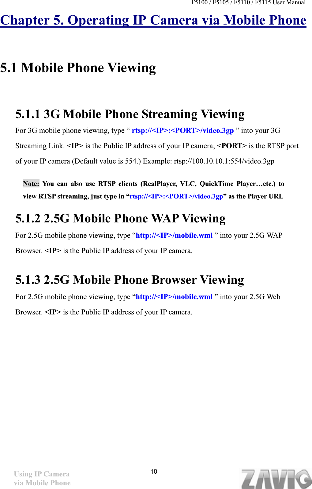 F5100 / F5105 / F5110 / F5115 User Manual   Chapter 5. Operating IP Camera via Mobile Phone5.1 Mobile Phone Viewing 5.1.1 3G Mobile Phone Streaming Viewing For 3G mobile phone viewing, type “ rtsp://&lt;IP&gt;:&lt;PORT&gt;/video.3gp ” into your 3G Streaming Link. &lt;IP&gt; is the Public IP address of your IP camera; &lt;PORT&gt; is the RTSP port of your IP camera (Default value is 554.) Example: rtsp://100.10.10.1:554/video.3gp Note: You can also use RTSP clients (RealPlayer, VLC, QuickTime Player…etc.) to view RTSP streaming, just type in “rtsp://&lt;IP&gt;:&lt;PORT&gt;/video.3gp” as the Player URL 5.1.2 2.5G Mobile Phone WAP Viewing For 2.5G mobile phone viewing, type “http://&lt;IP&gt;/mobile.wml ” into your 2.5G WAP Browser. &lt;IP&gt; is the Public IP address of your IP camera. 5.1.3 2.5G Mobile Phone Browser ViewingFor 2.5G mobile phone viewing, type “http://&lt;IP&gt;/mobile.wml ” into your 2.5G Web Browser. &lt;IP&gt; is the Public IP address of your IP camera. 10Using IP Camera via Mobile Phone 