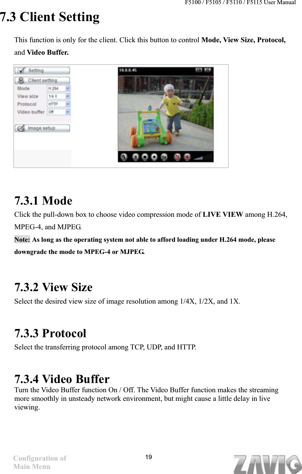 F5100 / F5105 / F5110 / F5115 User Manual   7.3 Client Setting This function is only for the client. Click this button to control Mode, View Size, Protocol, and Video Buffer. 7.3.1 Mode Click the pull-down box to choose video compression mode of LIVE VIEW among H.264, MPEG-4, and MJPEG.   Note: As long as the operating system not able to afford loading under H.264 mode, please downgrade the mode to MPEG-4 or MJPEG.     7.3.2 View Size Select the desired view size of image resolution among 1/4X, 1/2X, and 1X.7.3.3 Protocol Select the transferring protocol among TCP, UDP, and HTTP.     7.3.4 Video Buffer   Turn the Video Buffer function On / Off. The Video Buffer function makes the streaming more smoothly in unsteady network environment, but might cause a little delay in live viewing.Configuration of Main Menu 19