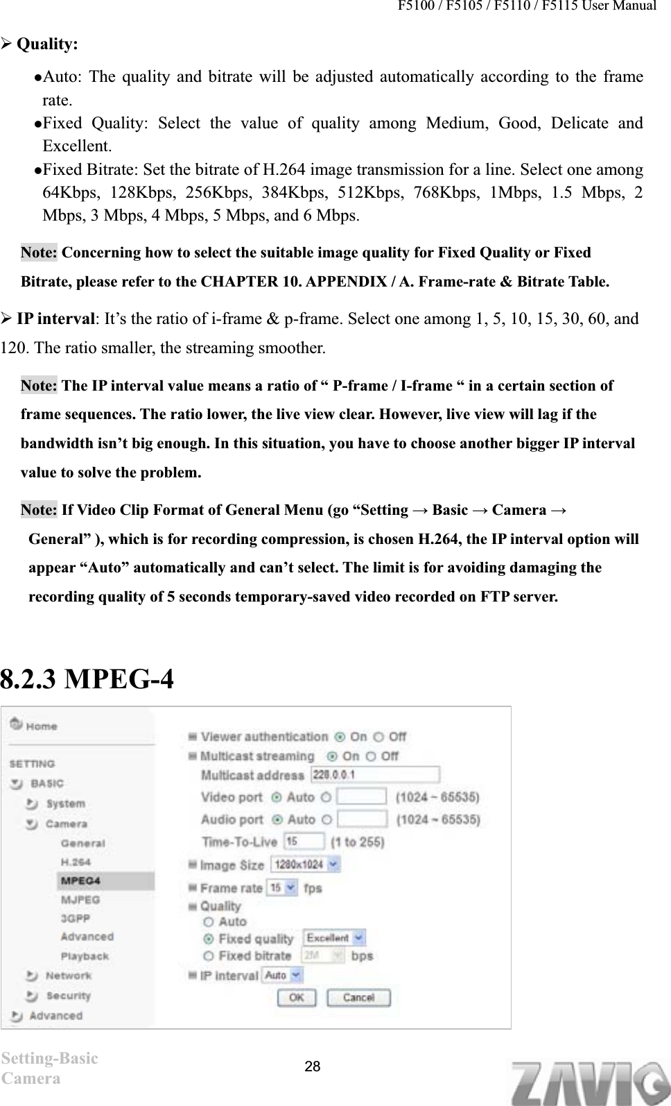 F5100 / F5105 / F5110 / F5115 User Manual   ¾Quality:  zAuto: The quality and bitrate will be adjusted automatically according to the frame rate.zFixed Quality: Select the value of quality among Medium, Good, Delicate and Excellent. zFixed Bitrate: Set the bitrate of H.264 image transmission for a line. Select one among64Kbps, 128Kbps, 256Kbps, 384Kbps, 512Kbps, 768Kbps, 1Mbps, 1.5 Mbps, 2 Mbps, 3 Mbps, 4 Mbps, 5 Mbps, and 6 Mbps. Note: Concerning how to select the suitable image quality for Fixed Quality or Fixed Bitrate, please refer to the CHAPTER 10. APPENDIX / A. Frame-rate &amp; Bitrate Table.¾IP interval: It’s the ratio of i-frame &amp; p-frame. Select one among 1, 5, 10, 15, 30, 60, and 120. The ratio smaller, the streaming smoother.   Note: The IP interval value means a ratio of “ P-frame / I-frame “ in a certain section of frame sequences. The ratio lower, the live view clear. However, live view will lag if the bandwidth isn’t big enough. In this situation, you have to choose another bigger IP interval value to solve the problem. Note: If Video Clip Format of General Menu (go “Setting ĺ Basic ĺ Camera ĺGeneral” ), which is for recording compression, is chosen H.264, the IP interval option will appear “Auto” automatically and can’t select. The limit is for avoiding damaging the recording quality of 5 seconds temporary-saved video recorded on FTP server.     8.2.3 MPEG-4 Setting-Basic Camera 28