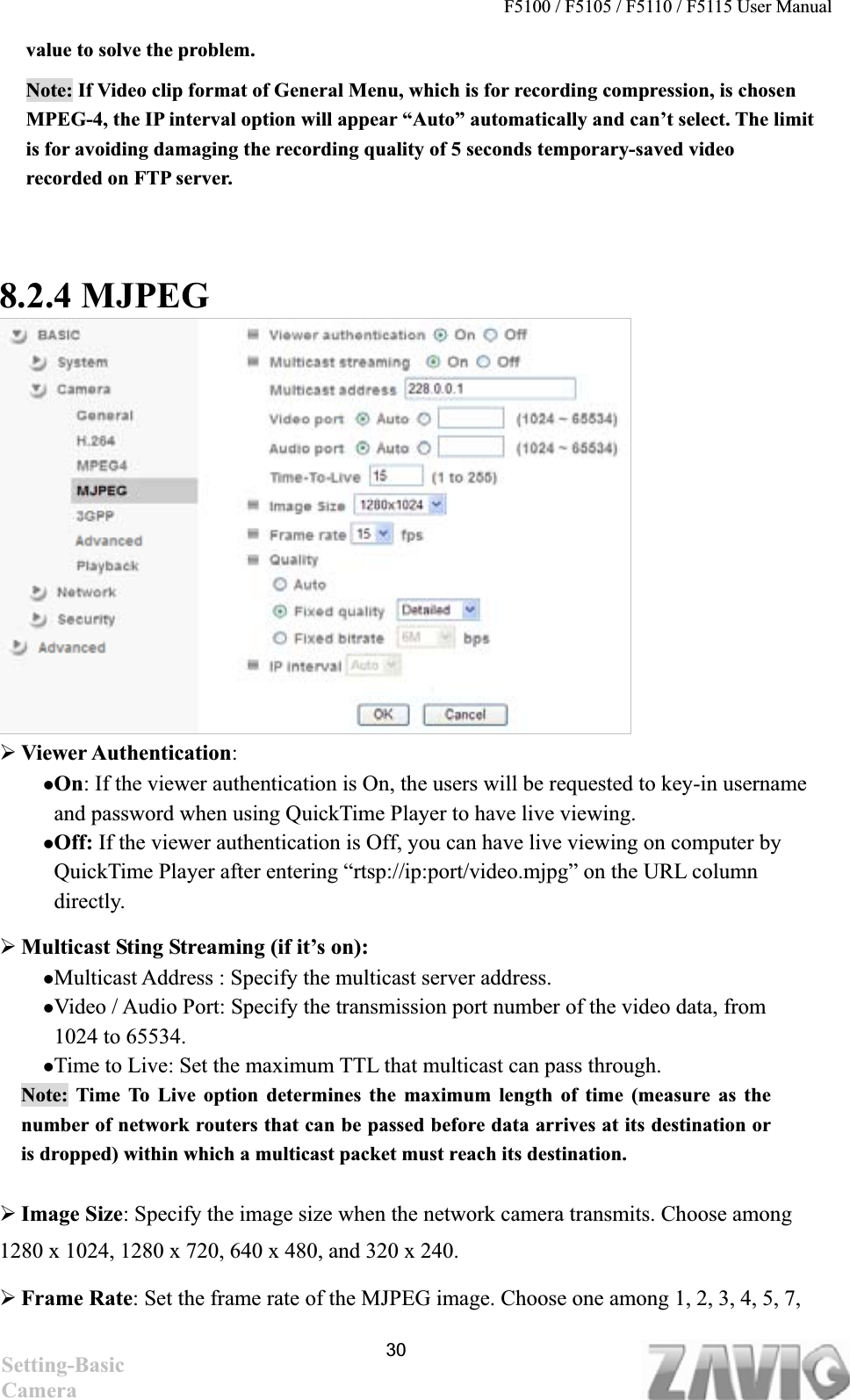 F5100 / F5105 / F5110 / F5115 User Manual   value to solve the problem. Note: If Video clip format of General Menu, which is for recording compression, is chosen MPEG-4, the IP interval option will appear “Auto” automatically and can’t select. The limit is for avoiding damaging the recording quality of 5 seconds temporary-saved video recorded on FTP server.     8.2.4 MJPEG ¾Viewer Authentication:zOn: If the viewer authentication is On, the users will be requested to key-in username and password when using QuickTime Player to have live viewing. zOff: If the viewer authentication is Off, you can have live viewing on computer by QuickTime Player after entering “rtsp://ip:port/video.mjpg” on the URL column directly.  ¾Multicast Sting Streaming (if it’s on):   zMulticast Address : Specify the multicast server address.   zVideo / Audio Port: Specify the transmission port number of the video data, from 1024 to 65534. zTime to Live: Set the maximum TTL that multicast can pass through.   Note: Time To Live option determines the maximum length of time (measure as the number of network routers that can be passed before data arrives at its destination or is dropped) within which a multicast packet must reach its destination.   ¾Image Size: Specify the image size when the network camera transmits. Choose among 1280 x 1024, 1280 x 720, 640 x 480, and 320 x 240. ¾Frame Rate: Set the frame rate of the MJPEG image. Choose one among 1, 2, 3, 4, 5, 7, 30Setting-Basic Camera