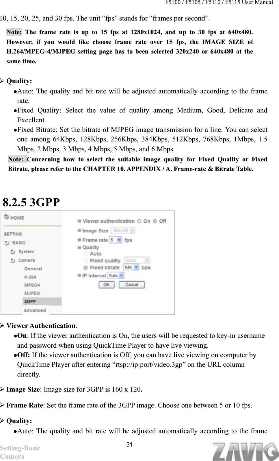 F5100 / F5105 / F5110 / F5115 User Manual   10, 15, 20, 25, and 30 fps. The unit “fps” stands for “frames per second”. Note: The frame rate is up to 15 fps at 1280x1024, and up to 30 fps at 640x480. However, if you would like choose frame rate over 15 fps, the IMAGE SIZE of H.264/MPEG-4/MJPEG setting page has to been selected 320x240 or 640x480 at the same time.¾Quality:  zAuto: The quality and bit rate will be adjusted automatically according to the frame rate.zFixed Quality: Select the value of quality among Medium, Good, Delicate and Excellent. zFixed Bitrate: Set the bitrate of MJPEG image transmission for a line. You can select one among 64Kbps, 128Kbps, 256Kbps, 384Kbps, 512Kbps, 768Kbps, 1Mbps, 1.5 Mbps, 2 Mbps, 3 Mbps, 4 Mbps, 5 Mbps, and 6 Mbps.   Note: Concerning how to select the suitable image quality for Fixed Quality or Fixed Bitrate, please refer to the CHAPTER 10. APPENDIX / A. Frame-rate &amp; Bitrate Table.   8.2.5 3GPP¾Viewer Authentication:zOn: If the viewer authentication is On, the users will be requested to key-in username and password when using QuickTime Player to have live viewing. zOff: If the viewer authentication is Off, you can have live viewing on computer by QuickTime Player after entering “rtsp://ip:port/video.3gp” on the URL column directly.  ¾Image Size: Image size for 3GPP is 160 x 120.¾Frame Rate: Set the frame rate of the 3GPP image. Choose one between 5 or 10 fps.   ¾Quality:  zAuto: The quality and bit rate will be adjusted automatically according to the frame 31Setting-Basic Camera