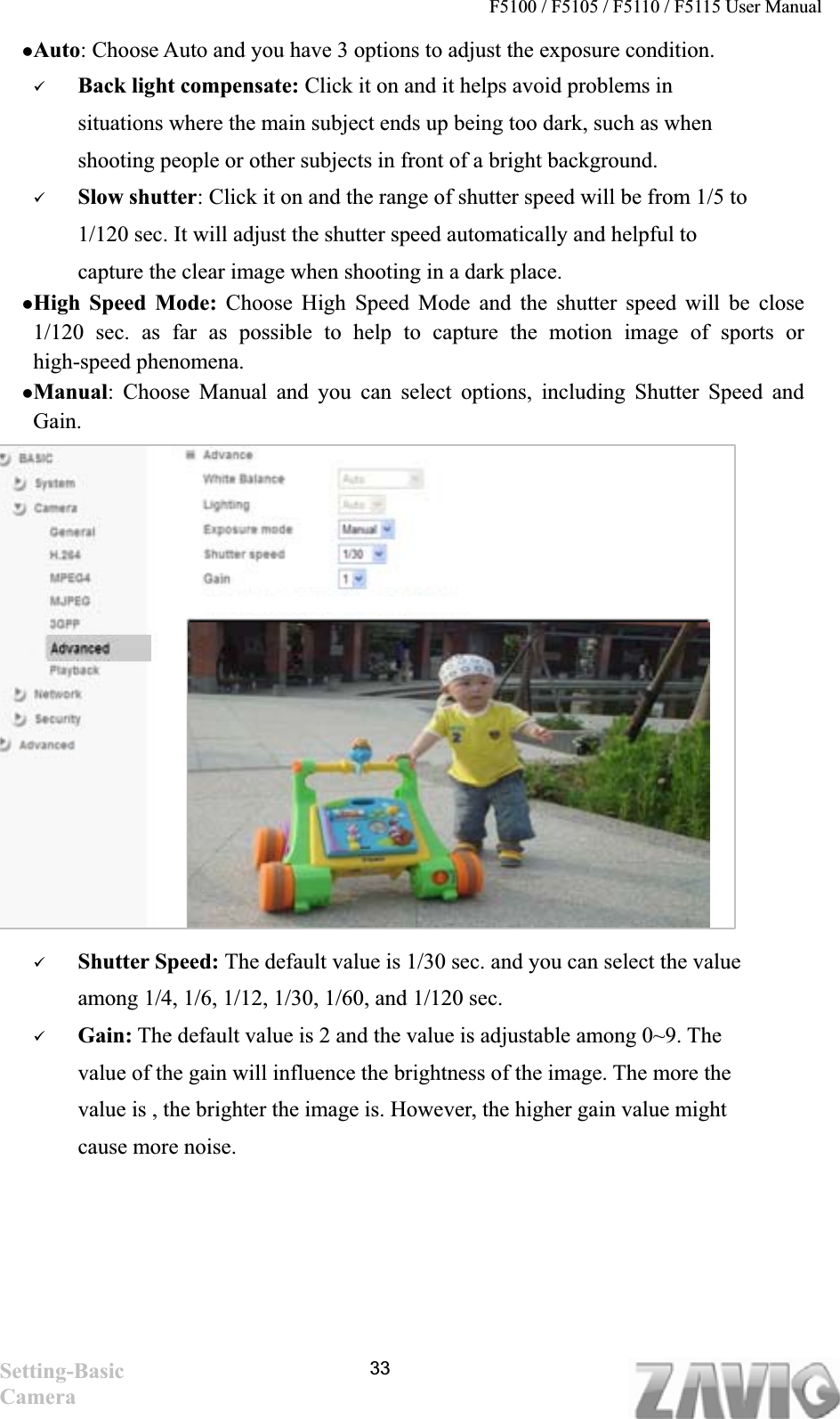 F5100 / F5105 / F5110 / F5115 User Manual   zAuto: Choose Auto and you have 3 options to adjust the exposure condition.   9Back light compensate: Click it on and it helps avoid problems in situations where the main subject ends up being too dark, such as when shooting people or other subjects in front of a bright background. 9Slow shutter: Click it on and the range of shutter speed will be from 1/5 to 1/120 sec. It will adjust the shutter speed automatically and helpful to capture the clear image when shooting in a dark place. zHigh Speed Mode: Choose High Speed Mode and the shutter speed will be close 1/120 sec. as far as possible to help to capture the motion image of sports or high-speed phenomena.zManual: Choose Manual and you can select options, including Shutter Speed and Gain.9Shutter Speed: The default value is 1/30 sec. and you can select the value among 1/4, 1/6, 1/12, 1/30, 1/60, and 1/120 sec.   9Gain: The default value is 2 and the value is adjustable among 0~9. The value of the gain will influence the brightness of the image. The more the value is , the brighter the image is. However, the higher gain value might cause more noise. Setting-Basic Camera33