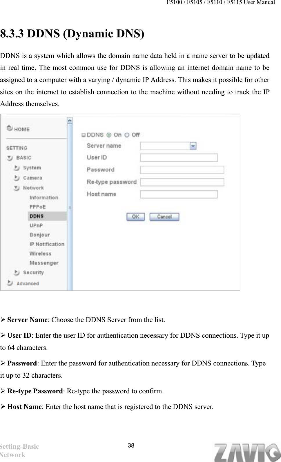 F5100 / F5105 / F5110 / F5115 User Manual   8.3.3 DDNS (Dynamic DNS) DDNS is a system which allows the domain name data held in a name server to be updated in real time. The most common use for DDNS is allowing an internet domain name to be assigned to a computer with a varying / dynamic IP Address. This makes it possible for other sites on the internet to establish connection to the machine without needing to track the IP Address themselves.   ¾Server Name: Choose the DDNS Server from the list. ¾User ID: Enter the user ID for authentication necessary for DDNS connections. Type it up to 64 characters. ¾Password: Enter the password for authentication necessary for DDNS connections. Type it up to 32 characters. ¾Re-type Password: Re-type the password to confirm. ¾Host Name: Enter the host name that is registered to the DDNS server. Setting-Basic Network 38