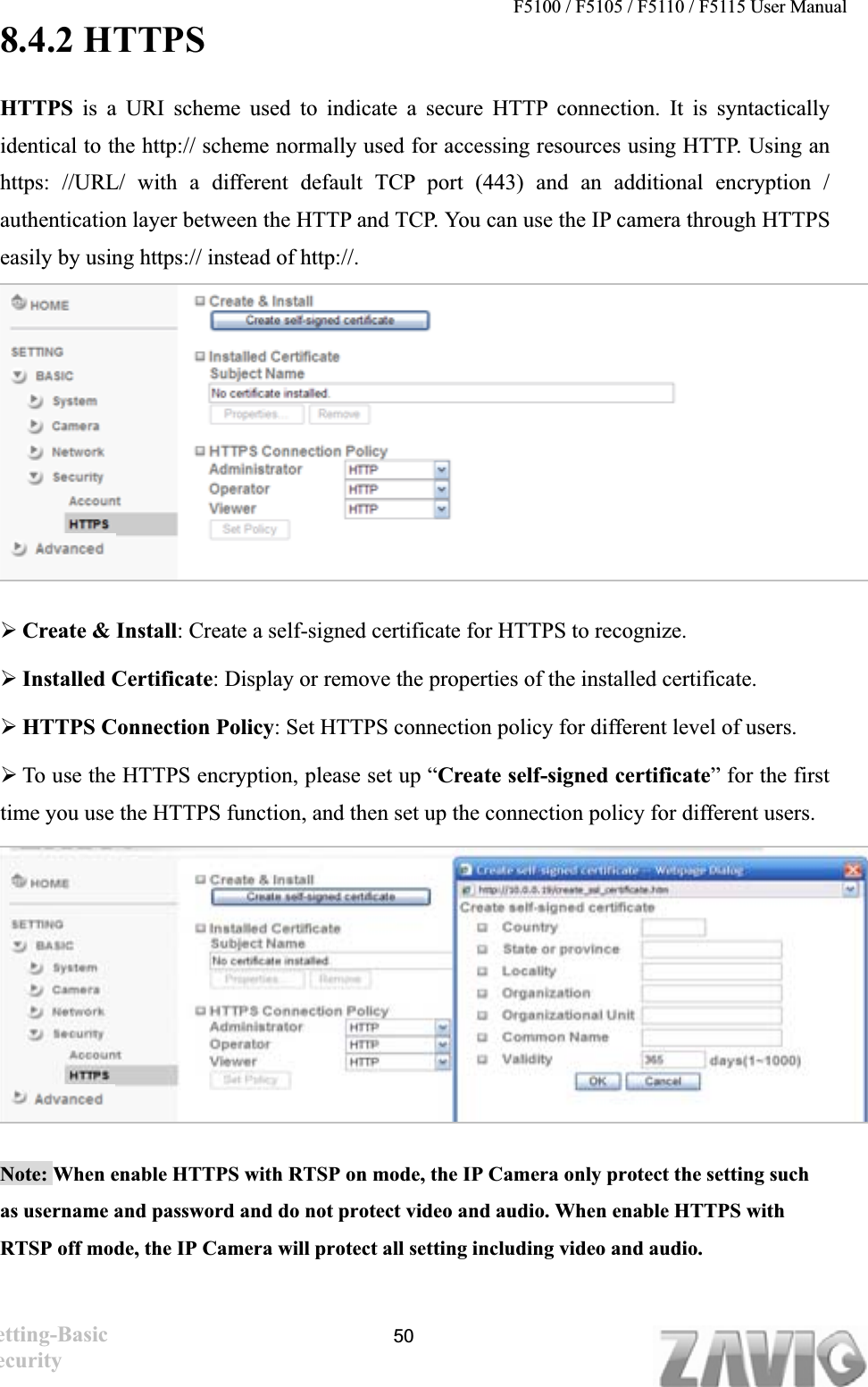 F5100 / F5105 / F5110 / F5115 User Manual   8.4.2 HTTPS HTTPS is a URI scheme used to indicate a secure HTTP connection. It is syntactically identical to the http:// scheme normally used for accessing resources using HTTP. Using an https: //URL/ with a different default TCP port (443) and an additional encryption / authentication layer between the HTTP and TCP. You can use the IP camera through HTTPS easily by using https:// instead of http://. ¾Create &amp; Install: Create a self-signed certificate for HTTPS to recognize. ¾Installed Certificate: Display or remove the properties of the installed certificate. ¾HTTPS Connection Policy: Set HTTPS connection policy for different level of users. ¾To use the HTTPS encryption, please set up “Create self-signed certificate” for the first time you use the HTTPS function, and then set up the connection policy for different users. Note: When enable HTTPS with RTSP on mode, the IP Camera only protect the setting such as username and password and do not protect video and audio. When enable HTTPS with   RTSP off mode, the IP Camera will protect all setting including video and audio. ʳʳʳSetting-Basic Security50