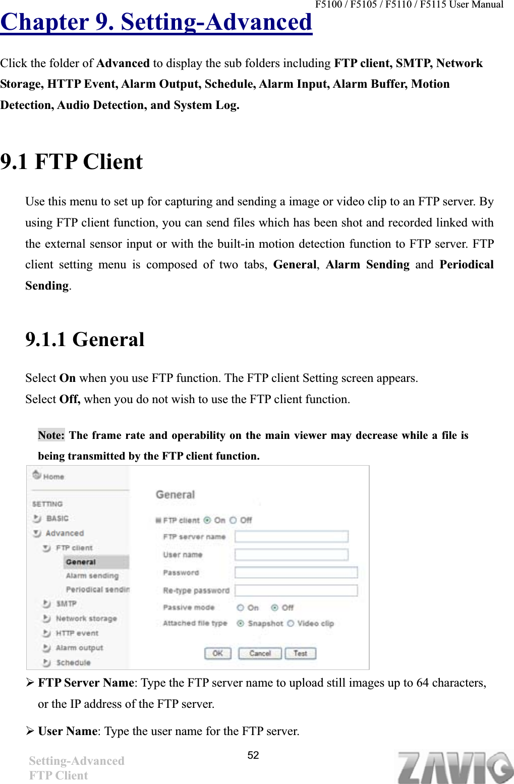 F5100 / F5105 / F5110 / F5115 User Manual   Chapter 9. Setting-AdvancedClick the folder of Advanced to display the sub folders including FTP client, SMTP, Network Storage, HTTP Event, Alarm Output, Schedule, Alarm Input, Alarm Buffer, Motion Detection, Audio Detection, and System Log. 9.1 FTP Client Use this menu to set up for capturing and sending a image or video clip to an FTP server. By using FTP client function, you can send files which has been shot and recorded linked with the external sensor input or with the built-in motion detection function to FTP server. FTP client setting menu is composed of two tabs, General,Alarm Sending and PeriodicalSending.9.1.1 General Select On when you use FTP function. The FTP client Setting screen appears.   Select Off, when you do not wish to use the FTP client function.  Note: The frame rate and operability on the main viewer may decrease while a file is being transmitted by the FTP client function.   ¾FTP Server Name: Type the FTP server name to upload still images up to 64 characters, or the IP address of the FTP server. ¾User Name: Type the user name for the FTP server. 52Setting-AdvancedFTP Client 