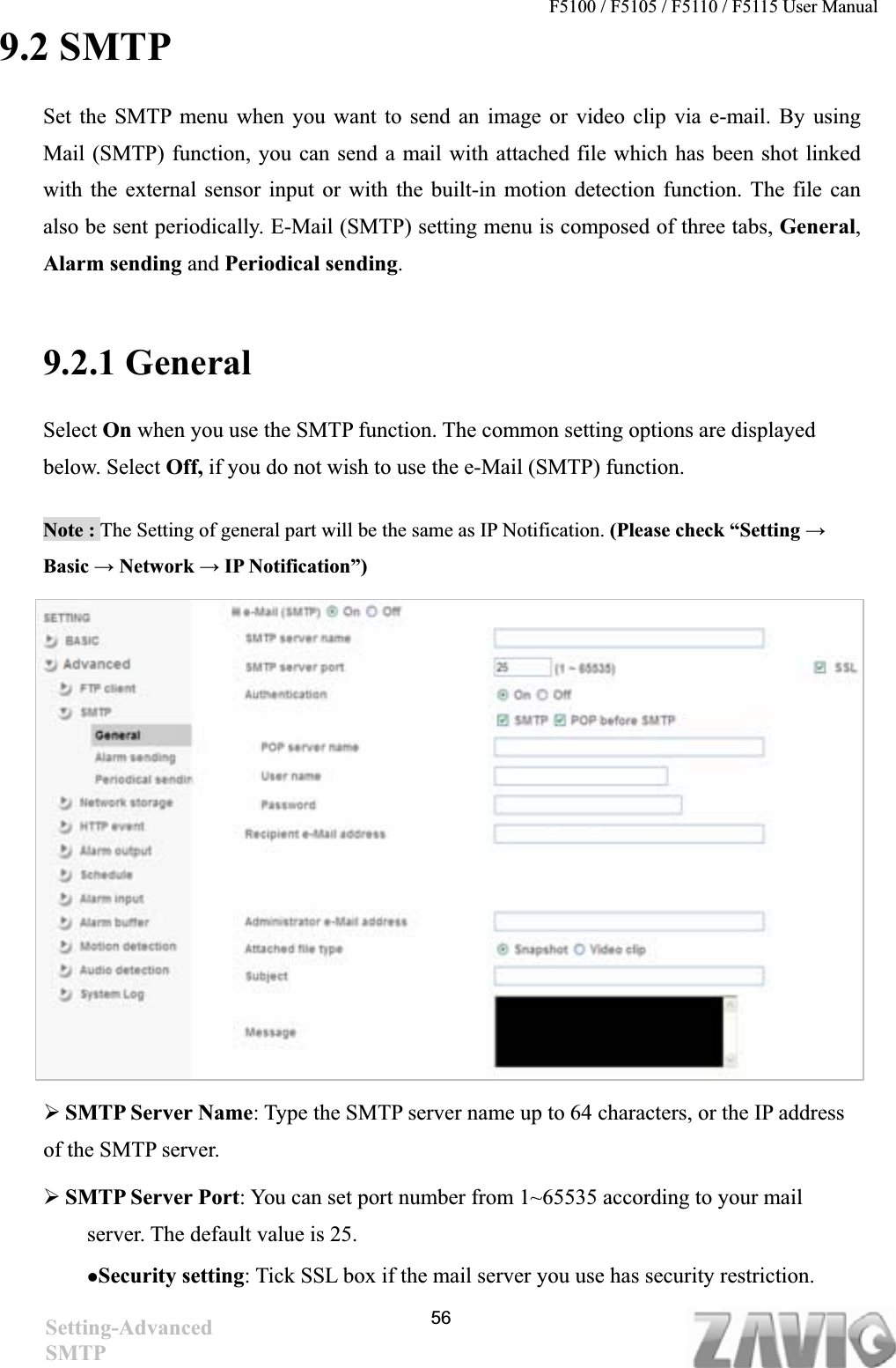 F5100 / F5105 / F5110 / F5115 User Manual   9.2 SMTP Set the SMTP menu when you want to send an image or video clip via e-mail. By using Mail (SMTP) function, you can send a mail with attached file which has been shot linked with the external sensor input or with the built-in motion detection function. The file can also be sent periodically. E-Mail (SMTP) setting menu is composed of three tabs, General,Alarm sending and Periodical sending.9.2.1 General   Select On when you use the SMTP function. The common setting options are displayed below. Select Off, if you do not wish to use the e-Mail (SMTP) function. Note : The Setting of general part will be the same as IP Notification. (Please check “Setting ĺBasic ĺ Network ĺ IP Notification”) ¾SMTP Server Name: Type the SMTP server name up to 64 characters, or the IP address of the SMTP server. ¾SMTP Server Port: You can set port number from 1~65535 according to your mail server. The default value is 25. zSecurity setting: Tick SSL box if the mail server you use has security restriction. 56Setting-AdvancedSMTP