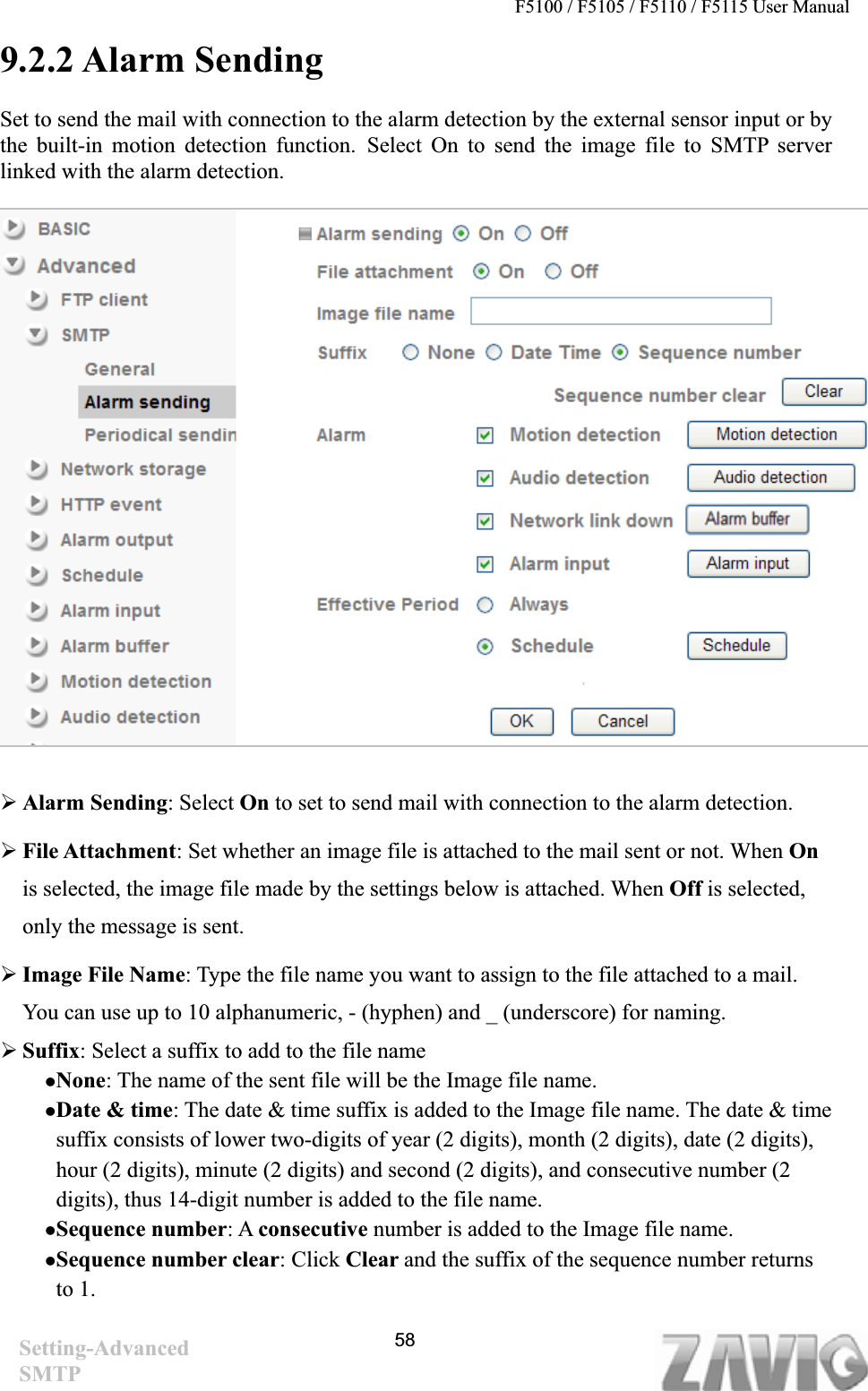 F5100 / F5105 / F5110 / F5115 User Manual   9.2.2 Alarm Sending Set to send the mail with connection to the alarm detection by the external sensor input or by the built-in motion detection function. Select On to send the image file to SMTP server linked with the alarm detection. ¾Alarm Sending: Select On to set to send mail with connection to the alarm detection. ¾File Attachment: Set whether an image file is attached to the mail sent or not. When Onis selected, the image file made by the settings below is attached. When Off is selected, only the message is sent. ¾Image File Name: Type the file name you want to assign to the file attached to a mail. You can use up to 10 alphanumeric, - (hyphen) and _ (underscore) for naming.   ¾Suffix: Select a suffix to add to the file name zNone: The name of the sent file will be the Image file name. zDate &amp; time: The date &amp; time suffix is added to the Image file name. The date &amp; time suffix consists of lower two-digits of year (2 digits), month (2 digits), date (2 digits), hour (2 digits), minute (2 digits) and second (2 digits), and consecutive number (2 digits), thus 14-digit number is added to the file name. zSequence number: A consecutive number is added to the Image file name. zSequence number clear: Click Clear and the suffix of the sequence number returns to 1.Setting-AdvancedSMTP58