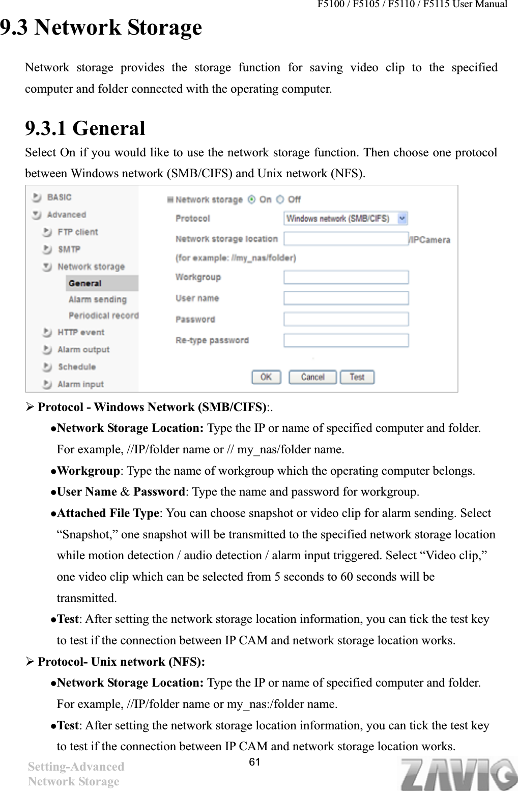 F5100 / F5105 / F5110 / F5115 User Manual   9.3 Network Storage Network storage provides the storage function for saving video clip to the specified computer and folder connected with the operating computer.   9.3.1 General   Select On if you would like to use the network storage function. Then choose one protocol between Windows network (SMB/CIFS) and Unix network (NFS).   ¾¾Protocol - Windows Network (SMB/CIFS):.zNetwork Storage Location: Type the IP or name of specified computer and folder. For example, //IP/folder name or // my_nas/folder name.   zWorkgroup: Type the name of workgroup which the operating computer belongs. zUser Name &amp; Password: Type the name and password for workgroup. zAttached File Type: You can choose snapshot or video clip for alarm sending. Select “Snapshot,” one snapshot will be transmitted to the specified network storage location while motion detection / audio detection / alarm input triggered. Select “Video clip,” one video clip which can be selected from 5 seconds to 60 seconds will be transmitted.  zTest: After setting the network storage location information, you can tick the test key to test if the connection between IP CAM and network storage location works.   ¾Protocol- Unix network (NFS):zNetwork Storage Location: Type the IP or name of specified computer and folder. For example, //IP/folder name or my_nas:/folder name.   zTest: After setting the network storage location information, you can tick the test key to test if the connection between IP CAM and network storage location works.   Setting-AdvancedNetwork Storage 61