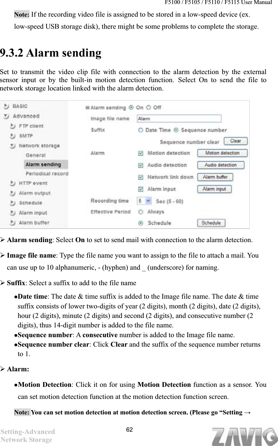 F5100 / F5105 / F5110 / F5115 User Manual   Note: If the recording video file is assigned to be stored in a low-speed device (ex. low-speed USB storage disk), there might be some problems to complete the storage.9.3.2 Alarm sending Set to transmit the video clip file with connection to the alarm detection by the external sensor input or by the built-in motion detection function. Select On to send the file to network storage location linked with the alarm detection. ¾Alarm sending: Select On to set to send mail with connection to the alarm detection. ¾Image file name: Type the file name you want to assign to the file to attach a mail. You can use up to 10 alphanumeric, - (hyphen) and _ (underscore) for naming.   ¾Suffix: Select a suffix to add to the file name zDate time: The date &amp; time suffix is added to the Image file name. The date &amp; time suffix consists of lower two-digits of year (2 digits), month (2 digits), date (2 digits), hour (2 digits), minute (2 digits) and second (2 digits), and consecutive number (2 digits), thus 14-digit number is added to the file name. zSequence number: A consecutive number is added to the Image file name. zSequence number clear: Click Clear and the suffix of the sequence number returns to 1. ¾Alarm:zMotion Detection: Click it on for using Motion Detection function as a sensor. You can set motion detection function at the motion detection function screen. Note: You can set motion detection at motion detection screen. (Please go “Setting ĺSetting-AdvancedNetwork Storage 62