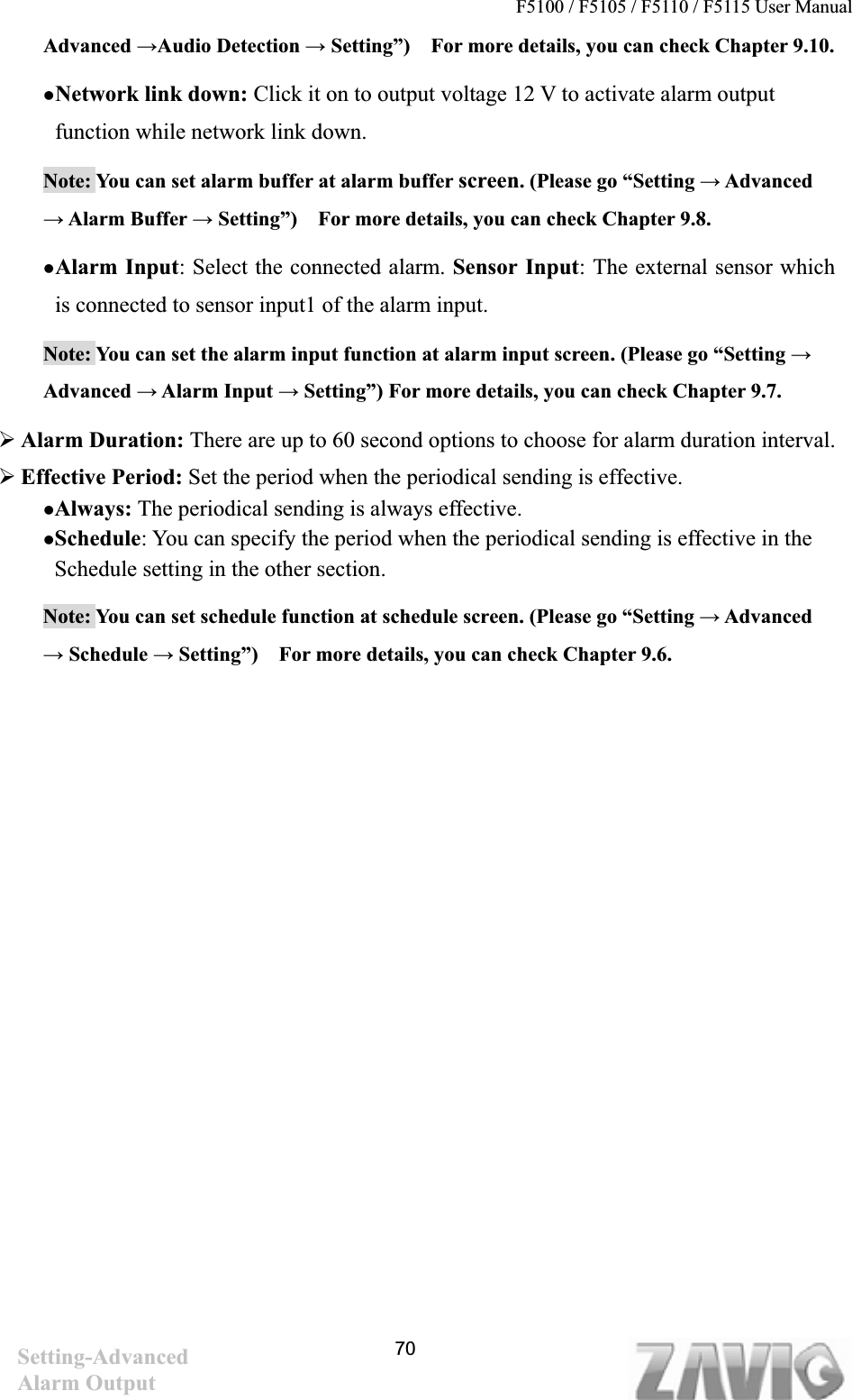 F5100 / F5105 / F5110 / F5115 User Manual                                                                           Advanced ĺAudio Detection ĺ Setting”)    For more details, you can check Chapter 9.10. zNetwork link down: Click it on to output voltage 12 V to activate alarm output function while network link down.Note: You can set alarm buffer at alarm buffer screen. (Please go “Setting ĺ Advanced ĺ Alarm Buffer ĺ Setting”)    For more details, you can check Chapter 9.8. zAlarm Input: Select the connected alarm. Sensor Input: The external sensor which is connected to sensor input1 of the alarm input. Note: You can set the alarm input function at alarm input screen. (Please go “Setting ĺAdvanced ĺ Alarm Input ĺ Setting”) For more details, you can check Chapter 9.7. ¾Alarm Duration: There are up to 60 second options to choose for alarm duration interval. ¾Effective Period: Set the period when the periodical sending is effective.     zAlways: The periodical sending is always effective. zSchedule: You can specify the period when the periodical sending is effective in the Schedule setting in the other section. Note: You can set schedule function at schedule screen. (Please go “Setting ĺ Advanced ĺ Schedule ĺ Setting”)    For more details, you can check Chapter 9.6. Setting-AdvancedAlarm Output 70