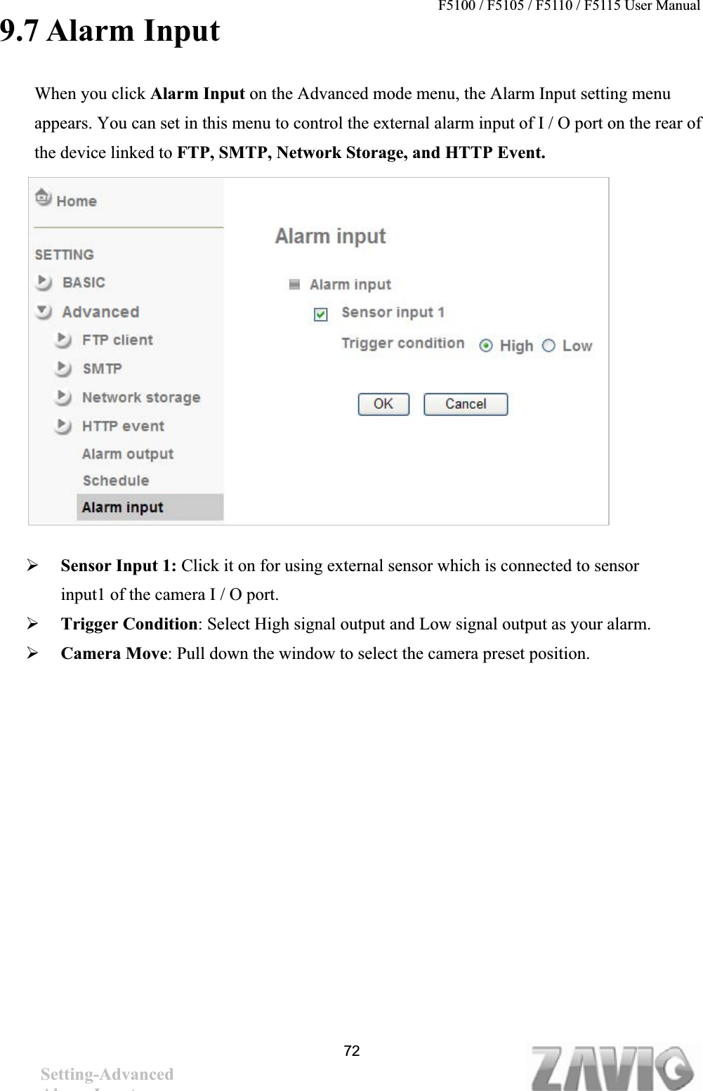 F5100 / F5105 / F5110 / F5115 User Manual                                                                           9.7 Alarm Input When you click Alarm Input on the Advanced mode menu, the Alarm Input setting menu appears. You can set in this menu to control the external alarm input of I / O port on the rear of the device linked to FTP, SMTP, Network Storage, and HTTP Event.¾Sensor Input 1: Click it on for using external sensor which is connected to sensor input1 of the camera I / O port. ¾Trigger Condition: Select High signal output and Low signal output as your alarm.¾Camera Move: Pull down the window to select the camera preset position. 72Setting-AdvancedAlarm Input 