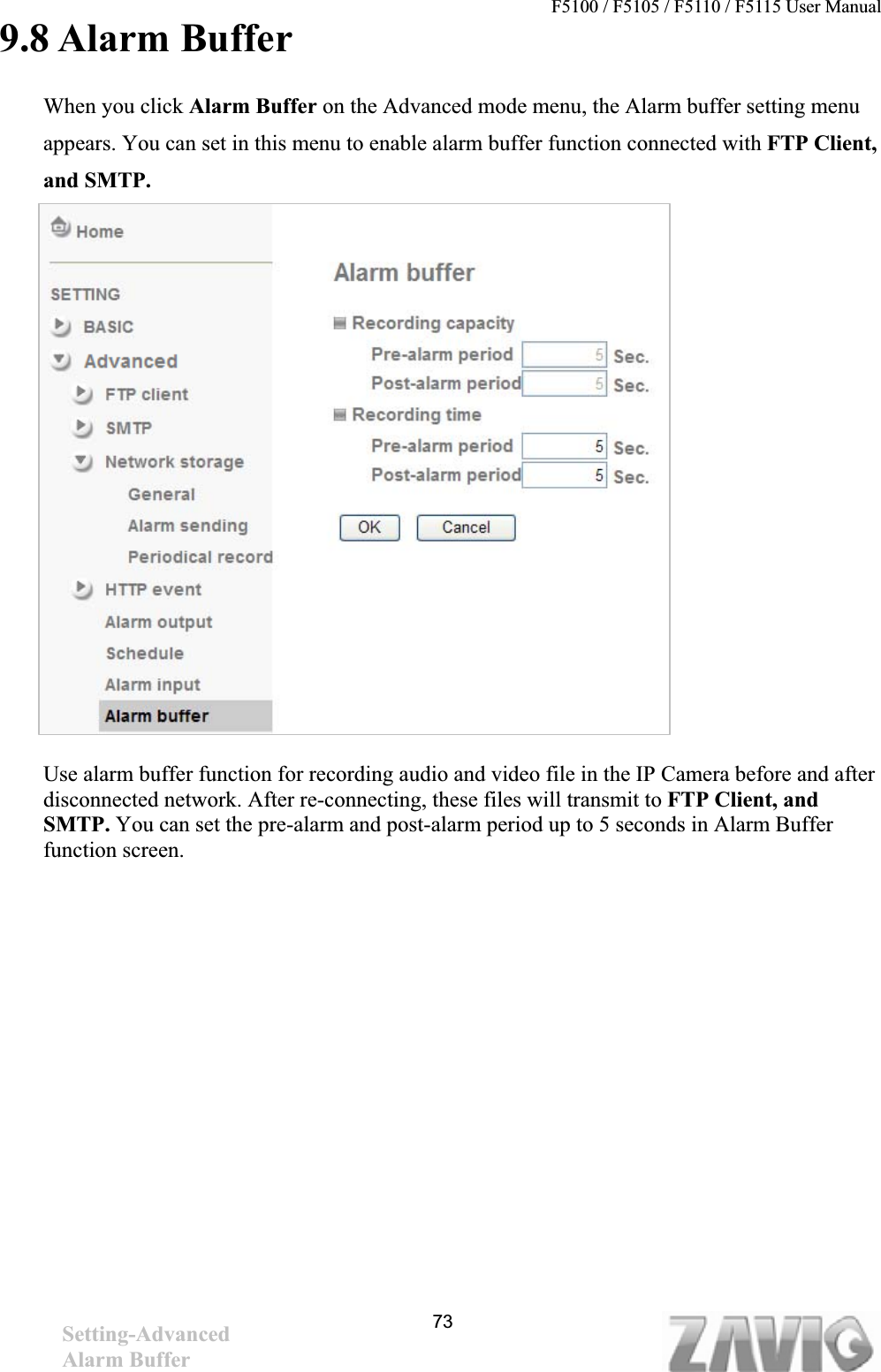 F5100 / F5105 / F5110 / F5115 User Manual                                                                           9.8 Alarm Buffer   When you click Alarm Buffer on the Advanced mode menu, the Alarm buffer setting menu appears. You can set in this menu to enable alarm buffer function connected with FTP Client, and SMTP.Use alarm buffer function for recording audio and video file in the IP Camera before and after disconnected network. After re-connecting, these files will transmit to FTP Client, and SMTP. You can set the pre-alarm and post-alarm period up to 5 seconds in Alarm Buffer function screen. 73Setting-AdvancedAlarm Buffer 