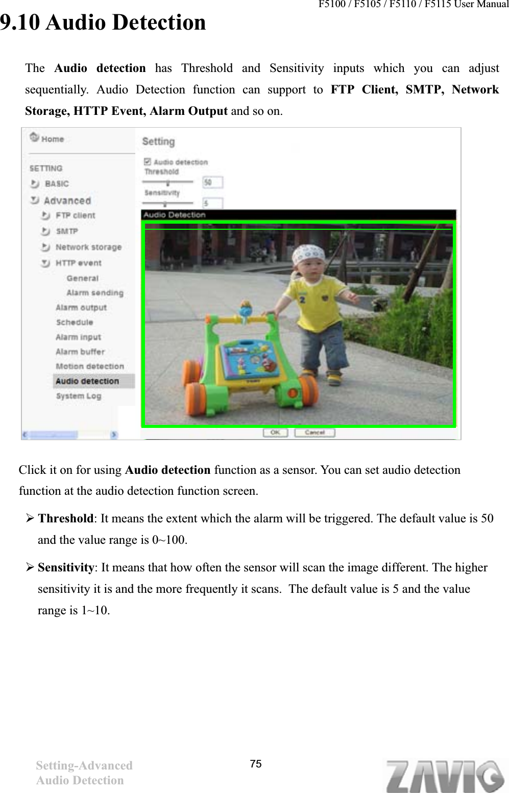 F5100 / F5105 / F5110 / F5115 User Manual                                                                           9.10 Audio Detection The Audio detection has Threshold and Sensitivity inputs which you can adjust sequentially. Audio Detection function can support to FTP Client, SMTP, Network Storage, HTTP Event, Alarm Output and so on. Click it on for using Audio detection function as a sensor. You can set audio detection function at the audio detection function screen.   ¾Threshold: It means the extent which the alarm will be triggered. The default value is 50 and the value range is 0~100.   ¾Sensitivity: It means that how often the sensor will scan the image different. The higher sensitivity it is and the more frequently it scans.  The default value is 5 and the value range is 1~10. Setting-AdvancedAudio Detection   75