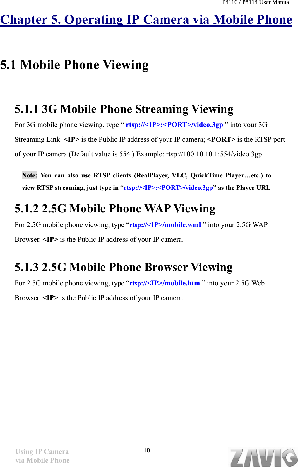 P5110 / P5115 User Manual   10Chapter 5. Operating IP Camera via Mobile Phone5.1 Mobile Phone Viewing 5.1.1 3G Mobile Phone Streaming Viewing For 3G mobile phone viewing, type “ rtsp://&lt;IP&gt;:&lt;PORT&gt;/video.3gp ” into your 3G Streaming Link. &lt;IP&gt; is the Public IP address of your IP camera; &lt;PORT&gt; is the RTSP port of your IP camera (Default value is 554.) Example: rtsp://100.10.10.1:554/video.3gp Note: You can also use RTSP clients (RealPlayer, VLC, QuickTime Player…etc.) to view RTSP streaming, just type in “rtsp://&lt;IP&gt;:&lt;PORT&gt;/video.3gp” as the Player URL 5.1.2 2.5G Mobile Phone WAP Viewing For 2.5G mobile phone viewing, type “rtsp://&lt;IP&gt;/mobile.wml ” into your 2.5G WAP Browser. &lt;IP&gt; is the Public IP address of your IP camera. 5.1.3 2.5G Mobile Phone Browser ViewingFor 2.5G mobile phone viewing, type “rtsp://&lt;IP&gt;/mobile.htm ” into your 2.5G Web Browser. &lt;IP&gt; is the Public IP address of your IP camera. Using IP Camera via Mobile Phone 