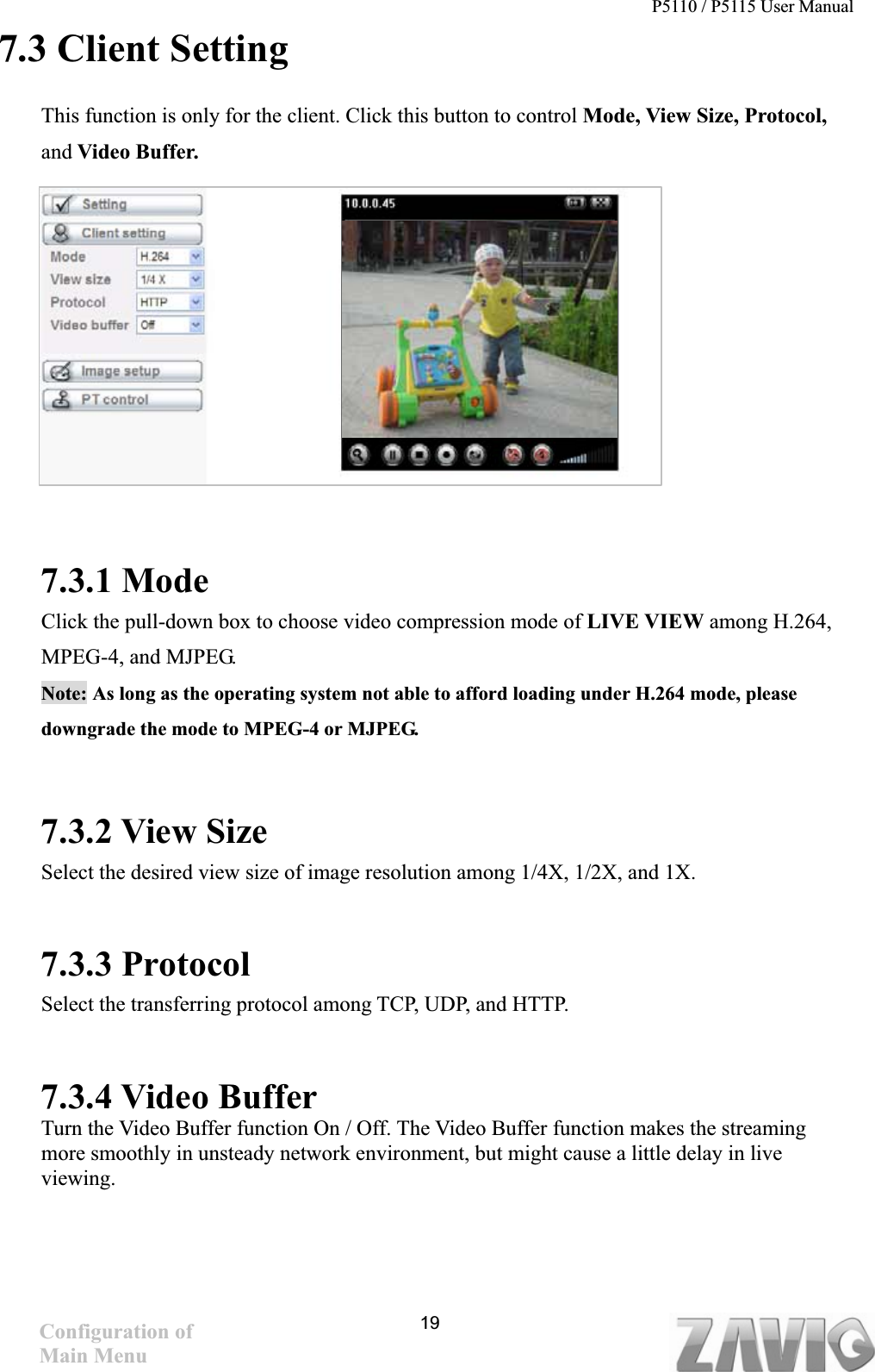 P5110 / P5115 User Manual   197.3 Client Setting This function is only for the client. Click this button to control Mode, View Size, Protocol, and Video Buffer. 7.3.1 Mode Click the pull-down box to choose video compression mode of LIVE VIEW among H.264, MPEG-4, and MJPEG.   Note: As long as the operating system not able to afford loading under H.264 mode, please downgrade the mode to MPEG-4 or MJPEG.     7.3.2 View Size Select the desired view size of image resolution among 1/4X, 1/2X, and 1X. 7.3.3 Protocol Select the transferring protocol among TCP, UDP, and HTTP.     7.3.4 Video Buffer   Turn the Video Buffer function On / Off. The Video Buffer function makes the streaming more smoothly in unsteady network environment, but might cause a little delay in live viewing.Configuration of Main Menu 