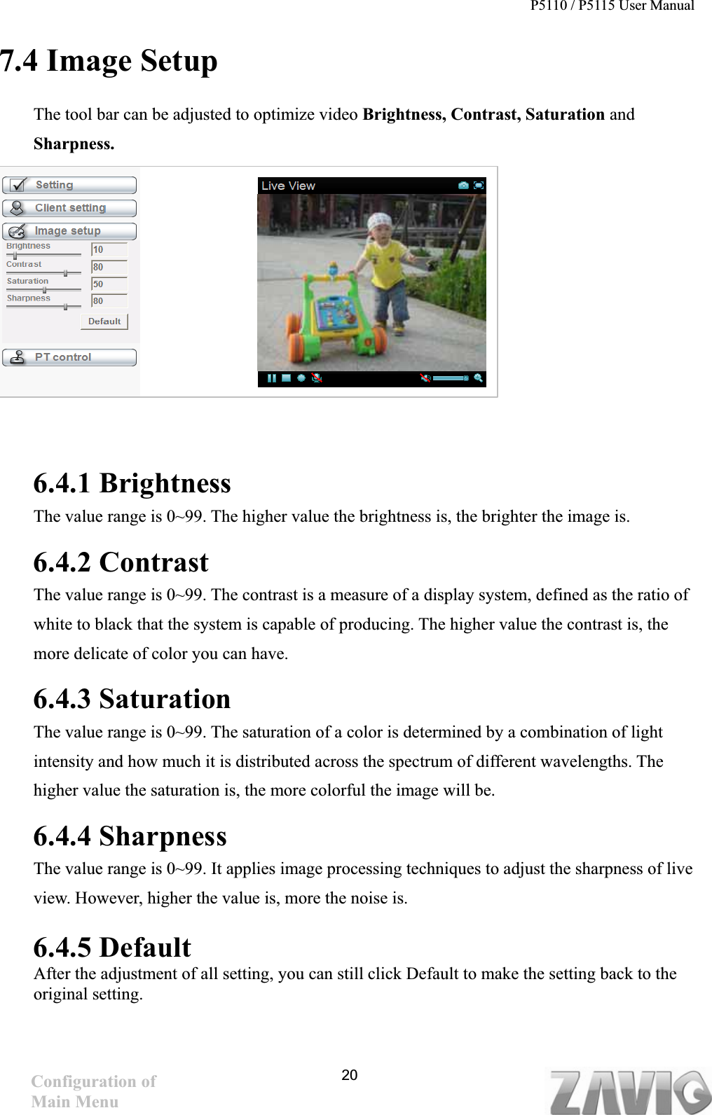 P5110 / P5115 User Manual   207.4 Image Setup The tool bar can be adjusted to optimize video Brightness, Contrast, Saturation andSharpness.  6.4.1 Brightness The value range is 0~99. The higher value the brightness is, the brighter the image is.   6.4.2 Contrast The value range is 0~99. The contrast is a measure of a display system, defined as the ratio of white to black that the system is capable of producing. The higher value the contrast is, the more delicate of color you can have.   6.4.3 Saturation The value range is 0~99. The saturation of a color is determined by a combination of light intensity and how much it is distributed across the spectrum of different wavelengths. The higher value the saturation is, the more colorful the image will be.6.4.4 Sharpness The value range is 0~99. It applies image processing techniques to adjust the sharpness of live view. However, higher the value is, more the noise is. 6.4.5 DefaultAfter the adjustment of all setting, you can still click Default to make the setting back to the original setting. Configuration of Main Menu 