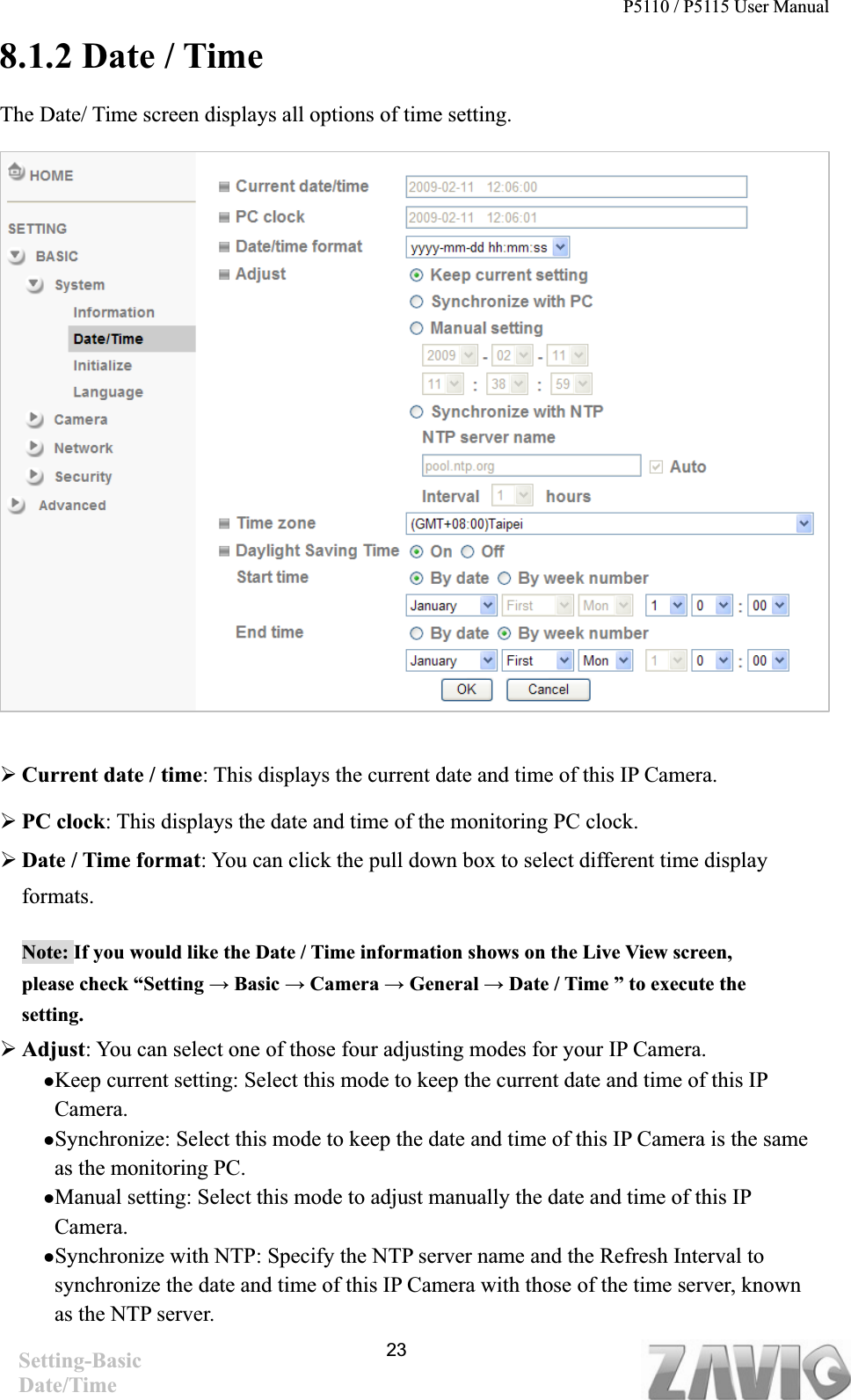P5110 / P5115 User Manual   238.1.2 Date / Time The Date/ Time screen displays all options of time setting. ¾Current date / time: This displays the current date and time of this IP Camera. ¾PC clock: This displays the date and time of the monitoring PC clock.   ¾Date / Time format: You can click the pull down box to select different time display     formats.  Note: If you would like the Date / Time information shows on the Live View screen, please check “Setting ĺ Basic ĺ Camera ĺ General ĺ Date / Time ” to execute the setting.¾Adjust: You can select one of those four adjusting modes for your IP Camera.   zKeep current setting: Select this mode to keep the current date and time of this IP Camera. zSynchronize: Select this mode to keep the date and time of this IP Camera is the same as the monitoring PC. zManual setting: Select this mode to adjust manually the date and time of this IP Camera.  zSynchronize with NTP: Specify the NTP server name and the Refresh Interval to synchronize the date and time of this IP Camera with those of the time server, known as the NTP server. Setting-Basic Date/Time 