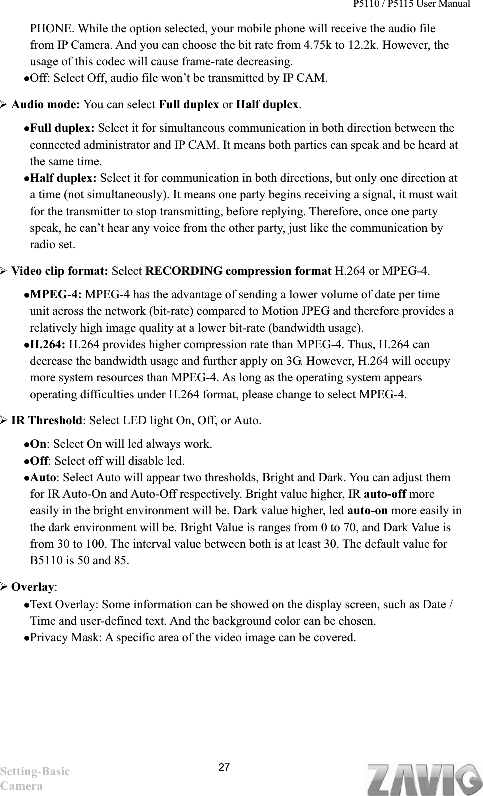 P5110 / P5115 User Manual   27PHONE. While the option selected, your mobile phone will receive the audio file from IP Camera. And you can choose the bit rate from 4.75k to 12.2k. However, the usage of this codec will cause frame-rate decreasing.   zOff: Select Off, audio file won’t be transmitted by IP CAM. ¾Audio mode: You can select Full duplex or Half duplex.zFull duplex: Select it for simultaneous communication in both direction between the connected administrator and IP CAM. It means both parties can speak and be heard at the same time.zHalf duplex: Select it for communication in both directions, but only one direction at a time (not simultaneously). It means one party begins receiving a signal, it must wait for the transmitter to stop transmitting, before replying. Therefore, once one party speak, he can’t hear any voice from the other party, just like the communication by radio set.   ¾Video clip format: Select RECORDING compression format H.264 or MPEG-4.   zMPEG-4: MPEG-4 has the advantage of sending a lower volume of date per time unit across the network (bit-rate) compared to Motion JPEG and therefore provides a relatively high image quality at a lower bit-rate (bandwidth usage).   zH.264: H.264 provides higher compression rate than MPEG-4. Thus, H.264 can decrease the bandwidth usage and further apply on 3G. However, H.264 will occupy more system resources than MPEG-4. As long as the operating system appears operating difficulties under H.264 format, please change to select MPEG-4.       ¾IR Threshold: Select LED light On, Off, or Auto. zOn: Select On will led always work.     zOff: Select off will disable led.     zAuto: Select Auto will appear two thresholds, Bright and Dark. You can adjust them   for IR Auto-On and Auto-Off respectively. Bright value higher, IR auto-off more easily in the bright environment will be. Dark value higher, led auto-on more easily in the dark environment will be. Bright Value is ranges from 0 to 70, and Dark Value is from 30 to 100. The interval value between both is at least 30. The default value for B5110 is 50 and 85.   ¾Overlay:zText Overlay: Some information can be showed on the display screen, such as Date / Time and user-defined text. And the background color can be chosen.   zPrivacy Mask: A specific area of the video image can be covered.   Setting-Basic Camera