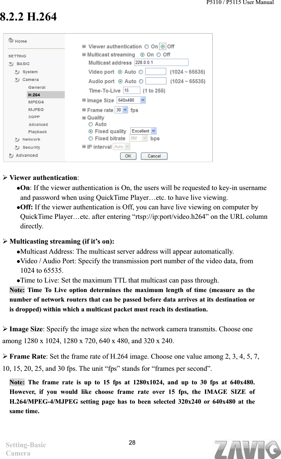 P5110 / P5115 User Manual   288.2.2 H.264¾Viewer authentication:zOn: If the viewer authentication is On, the users will be requested to key-in username and password when using QuickTime Player…etc. to have live viewing. zOff: If the viewer authentication is Off, you can have live viewing on computer by QuickTime Player…etc. after entering “rtsp://ip:port/video.h264” on the URL column directly.  ¾Multicasting streaming (if it’s on):   zMulticast Address: The multicast server address will appear automatically.   zVideo / Audio Port: Specify the transmission port number of the video data, from 1024 to 65535. zTime to Live: Set the maximum TTL that multicast can pass through.   Note: Time To Live option determines the maximum length of time (measure as the number of network routers that can be passed before data arrives at its destination or is dropped) within which a multicast packet must reach its destination.   ¾Image Size: Specify the image size when the network camera transmits. Choose one among 1280 x 1024, 1280 x 720, 640 x 480, and 320 x 240. ¾Frame Rate: Set the frame rate of H.264 image. Choose one value among 2, 3, 4, 5, 7, 10, 15, 20, 25, and 30 fps. The unit “fps” stands for “frames per second”. Note: The frame rate is up to 15 fps at 1280x1024, and up to 30 fps at 640x480. However, if you would like choose frame rate over 15 fps, the IMAGE SIZE of H.264/MPEG-4/MJPEG setting page has to been selected 320x240 or 640x480 at the same time.   Setting-Basic Camera