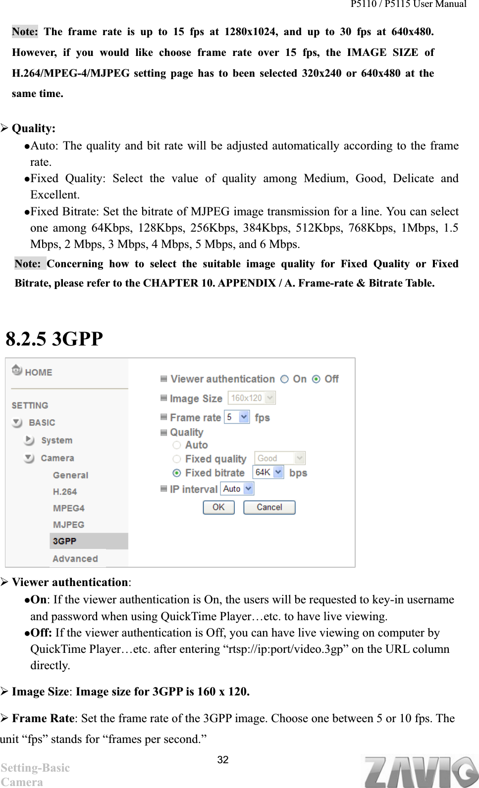 P5110 / P5115 User Manual   32Note: The frame rate is up to 15 fps at 1280x1024, and up to 30 fps at 640x480. However, if you would like choose frame rate over 15 fps, the IMAGE SIZE of H.264/MPEG-4/MJPEG setting page has to been selected 320x240 or 640x480 at the same time.   ¾Quality:  zAuto: The quality and bit rate will be adjusted automatically according to the frame rate.zFixed Quality: Select the value of quality among Medium, Good, Delicate and Excellent. zFixed Bitrate: Set the bitrate of MJPEG image transmission for a line. You can select one among 64Kbps, 128Kbps, 256Kbps, 384Kbps, 512Kbps, 768Kbps, 1Mbps, 1.5 Mbps, 2 Mbps, 3 Mbps, 4 Mbps, 5 Mbps, and 6 Mbps.   Note: Concerning how to select the suitable image quality for Fixed Quality or Fixed Bitrate, please refer to the CHAPTER 10. APPENDIX / A. Frame-rate &amp; Bitrate Table.   8.2.5 3GPP¾Viewer authentication:zOn: If the viewer authentication is On, the users will be requested to key-in username and password when using QuickTime Player…etc. to have live viewing. zOff: If the viewer authentication is Off, you can have live viewing on computer by QuickTime Player…etc. after entering “rtsp://ip:port/video.3gp” on the URL column directly.  ¾Image Size: Image size for 3GPP is 160 x 120. ¾Frame Rate: Set the frame rate of the 3GPP image. Choose one between 5 or 10 fps. The unit “fps” stands for “frames per second.” Setting-Basic Camera