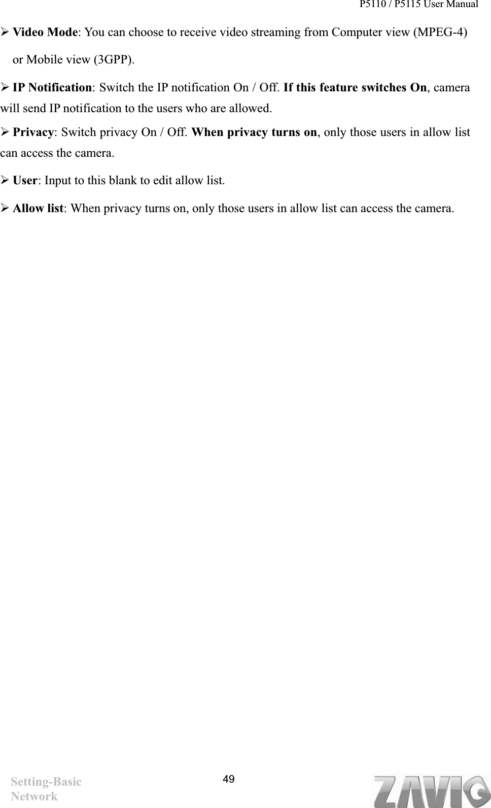 P5110 / P5115 User Manual   49¾Video Mode: You can choose to receive video streaming from Computer view (MPEG-4)   or Mobile view (3GPP). ¾IP Notification: Switch the IP notification On / Off. If this feature switches On, camera will send IP notification to the users who are allowed.   ¾Privacy: Switch privacy On / Off. When privacy turns on, only those users in allow list can access the camera. ¾User: Input to this blank to edit allow list. ¾Allow list: When privacy turns on, only those users in allow list can access the camera. Setting-Basic Network 