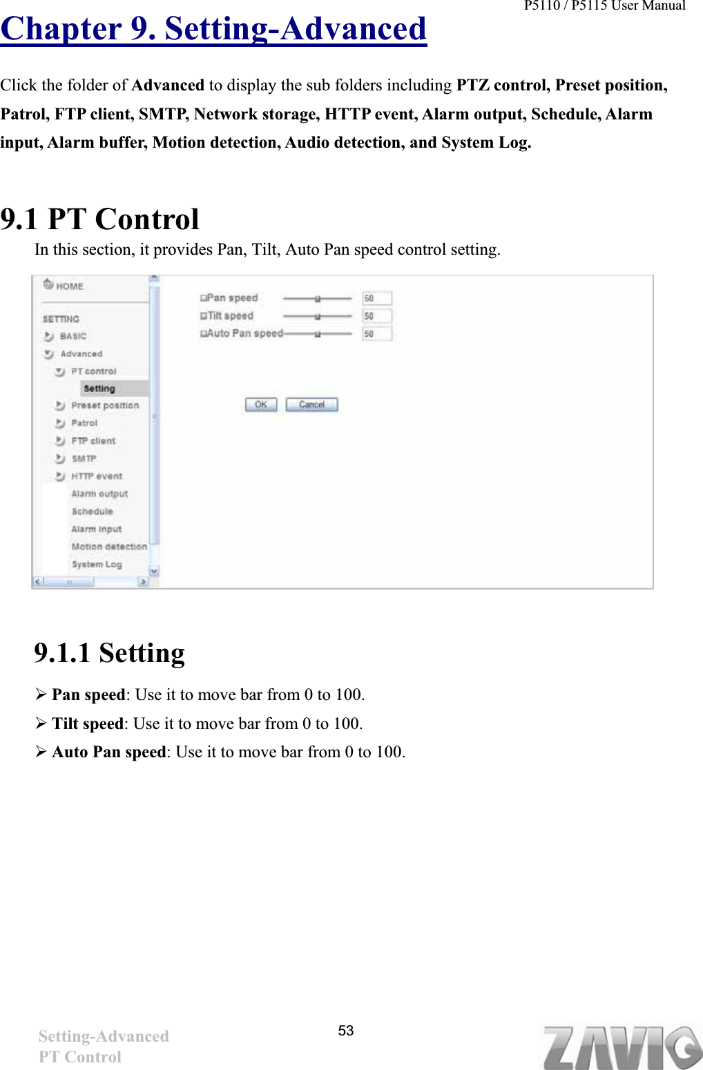 P5110 / P5115 User Manual   53Chapter 9. Setting-AdvancedClick the folder of Advanced to display the sub folders including PTZ control, Preset position, Patrol, FTP client, SMTP, Network storage, HTTP event, Alarm output, Schedule, Alarm input, Alarm buffer, Motion detection, Audio detection, and System Log. 9.1 PT Control In this section, it provides Pan, Tilt, Auto Pan speed control setting. 9.1.1 Setting ¾Pan speed: Use it to move bar from 0 to 100. ¾Tilt speed: Use it to move bar from 0 to 100. ¾Auto Pan speed: Use it to move bar from 0 to 100. Setting-AdvancedPT Control 