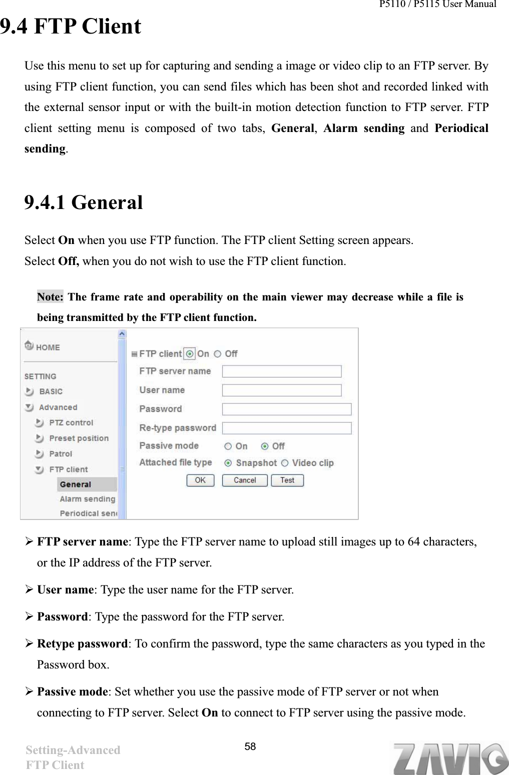 P5110 / P5115 User Manual   589.4 FTP Client Use this menu to set up for capturing and sending a image or video clip to an FTP server. By using FTP client function, you can send files which has been shot and recorded linked with the external sensor input or with the built-in motion detection function to FTP server. FTP client setting menu is composed of two tabs, General,Alarm sending and Periodicalsending.9.4.1 General Select On when you use FTP function. The FTP client Setting screen appears.   Select Off, when you do not wish to use the FTP client function.  Note: The frame rate and operability on the main viewer may decrease while a file is being transmitted by the FTP client function.   ¾FTP server name: Type the FTP server name to upload still images up to 64 characters, or the IP address of the FTP server. ¾User name: Type the user name for the FTP server. ¾Password: Type the password for the FTP server. ¾Retype password: To confirm the password, type the same characters as you typed in the Password box. ¾Passive mode: Set whether you use the passive mode of FTP server or not when connecting to FTP server. Select On to connect to FTP server using the passive mode. Setting-AdvancedFTP Client 