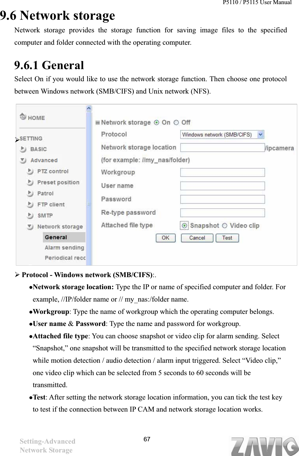 P5110 / P5115 User Manual   679.6 Network storage Network storage provides the storage function for saving image files to the specified computer and folder connected with the operating computer.   9.6.1 General   Select On if you would like to use the network storage function. Then choose one protocol between Windows network (SMB/CIFS) and Unix network (NFS).   ¾¾Protocol - Windows network (SMB/CIFS):.zNetwork storage location: Type the IP or name of specified computer and folder. For example, //IP/folder name or // my_nas:/folder name.   zWorkgroup: Type the name of workgroup which the operating computer belongs. zUser name &amp; Password: Type the name and password for workgroup. zAttached file type: You can choose snapshot or video clip for alarm sending. Select “Snapshot,” one snapshot will be transmitted to the specified network storage location while motion detection / audio detection / alarm input triggered. Select “Video clip,” one video clip which can be selected from 5 seconds to 60 seconds will be transmitted.  zTest: After setting the network storage location information, you can tick the test key to test if the connection between IP CAM and network storage location works.   Setting-AdvancedNetwork Storage 