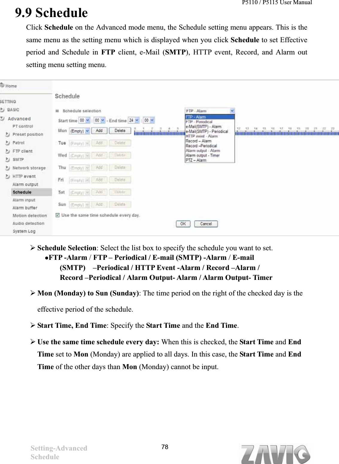 P5110 / P5115 User Manual                                                                           789.9 ScheduleClick Schedule on the Advanced mode menu, the Schedule setting menu appears. This is the same menu as the setting menu which is displayed when you click Schedule to set Effective period and Schedule in FTP client, e-Mail (SMTP), HTTP event, Record, and Alarm out setting menu setting menu. ¾Schedule Selection: Select the list box to specify the schedule you want to set.   zFTP -Alarm / FTP – Periodical / E-mail (SMTP) -Alarm / E-mail(SMTP)    –Periodical / HTTP Event -Alarm / Record –Alarm / Record –Periodical / Alarm Output- Alarm / Alarm Output- Timer ¾Mon (Monday) to Sun (Sunday): The time period on the right of the checked day is the   effective period of the schedule. ¾Start Time, End Time: Specify the Start Time and the End Time.¾Use the same time schedule every day: When this is checked, the Start Time and End         Time set to Mon (Monday) are applied to all days. In this case, the Start Time and EndTime of the other days than Mon (Monday) cannot be input. Setting-AdvancedSchedule